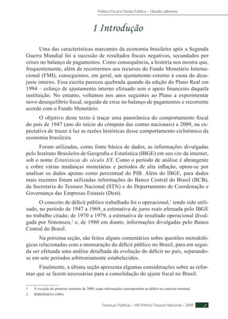 Política Fiscal e Dívida Pública – Cláudio Jaloretto
Finanças Públicas – XIV Prêmio Tesouro Nacional – 2009 7
1 Introdução
Uma das características marcantes da economia brasileira após a Segunda
Guerra Mundial foi a sucessão de resultados fiscais negativos, secundados por
crises no balanço de pagamentos. Como consequência, a história nos mostra que,
frequentemente, além de recorrermos aos recursos do Fundo Monetário Interna-
cional (FMI), conseguimos, em geral, um ajustamento externo à custa do desa-
juste interno. Essa escrita pareceu quebrada quando da edição do Plano Real em
1994 – esforço de ajustamento interno efetuado sem o apoio financeiro daquela
instituição. No entanto, voltamos nos anos seguintes ao Plano a experimentar
novo desequilíbrio fiscal, seguido de crise no balanço de pagamentos e recorrente
acordo com o Fundo Monetário.
O objetivo deste texto é traçar uma panorâmica do comportamento fiscal
do país de 1947 (ano do início do cômputo das contas nacionais) a 2009, na ex-
pectativa de trazer à luz as razões históricas desse comportamento ciclotímico da
economia brasileira.
Foram utilizadas, como fonte básica de dados, as informações divulgadas
pelo Instituto Brasileiro de Geografia e Estatística (IBGE) em seu site da internet,
sob o nome Estatísticas do século XX. Como o período de análise é abrangente
e cobre várias mudanças monetárias e períodos de alta inflação, optou-se por
analisar os dados apenas como percentual do PIB. Além do IBGE, para dados
mais recentes foram utilizadas informações do Banco Central do Brasil (BCB),
da Secretaria do Tesouro Nacional (STN) e do Departamento de Coordenação e
Governança das Empresas Estatais (Dest).
O conceito de déficit público trabalhado foi o operacional,1
tendo sido utili-
zado, no período de 1947 a 1969, a estimativa de juros reais efetuada pelo IBGE
no trabalho citado; de 1970 a 1979, a estimativa de resultado operacional divul-
gada por Simonsen,2
e, de 1980 em diante, informações divulgadas pelo Banco
Central do Brasil.
Na próxima seção, são feitos alguns comentários sobre questões metodoló-
gicas relacionadas com a mensuração do déficit público no Brasil, para em segui-
da ser efetuada uma análise detalhada da evolução do déficit no país, separando-
se em sete períodos arbitrariamente estabelecidos.
Finalmente, a última seção apresenta algumas considerações sobre as refor-
mas que se fazem necessárias para a consolidação do ajuste fiscal no Brasil.
1	 À exceção do primeiro semestre de 2009, cujas informações correspondem ao déficit no conceito nominal.
2	 SIMONSEN (1989).
 