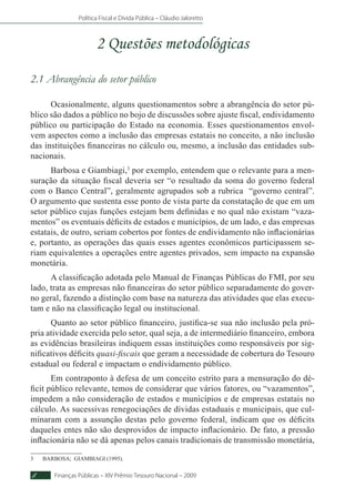 Política Fiscal e Dívida Pública – Cláudio Jaloretto
Finanças Públicas – XIV Prêmio Tesouro Nacional – 20098
2 Questões metodológicas
2.1 Abrangência do setor público
Ocasionalmente, alguns questionamentos sobre a abrangência do setor pú-
blico são dados a público no bojo de discussões sobre ajuste fiscal, endividamento
público ou participação do Estado na economia. Esses questionamentos envol-
vem aspectos como a inclusão das empresas estatais no conceito, a não inclusão
das instituições financeiras no cálculo ou, mesmo, a inclusão das entidades sub-
nacionais.
Barbosa e Giambiagi,3
por exemplo, entendem que o relevante para a men-
suração da situação fiscal deveria ser “o resultado da soma do governo federal
com o Banco Central”, geralmente agrupados sob a rubrica “governo central”.
O argumento que sustenta esse ponto de vista parte da constatação de que em um
setor público cujas funções estejam bem definidas e no qual não existam “vaza-
mentos” os eventuais déficits de estados e municípios, de um lado, e das empresas
estatais, de outro, seriam cobertos por fontes de endividamento não inflacionárias
e, portanto, as operações das quais esses agentes econômicos participassem se-
riam equivalentes a operações entre agentes privados, sem impacto na expansão
monetária.
A classificação adotada pelo Manual de Finanças Públicas do FMI, por seu
lado, trata as empresas não financeiras do setor público separadamente do gover-
no geral, fazendo a distinção com base na natureza das atividades que elas execu-
tam e não na classificação legal ou institucional.
Quanto ao setor público financeiro, justifica-se sua não inclusão pela pró-
pria atividade exercida pelo setor, qual seja, a de intermediário financeiro, embora
as evidências brasileiras indiquem essas instituições como responsáveis por sig-
nificativos déficits quasi-fiscais que geram a necessidade de cobertura do Tesouro
estadual ou federal e impactam o endividamento público.
Em contraponto à defesa de um conceito estrito para a mensuração do dé-
ficit público relevante, temos de considerar que vários fatores, ou “vazamentos”,
impedem a não consideração de estados e municípios e de empresas estatais no
cálculo. As sucessivas renegociações de dívidas estaduais e municipais, que cul-
minaram com a assunção destas pelo governo federal, indicam que os déficits
daqueles entes não são desprovidos de impacto inflacionário. De fato, a pressão
inflacionária não se dá apenas pelos canais tradicionais de transmissão monetária,
3	BARBOSA; GIAMBIAGI (1995).
 