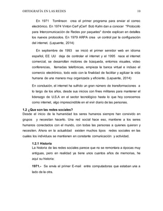 ORTOGRAFÍA EN LAS REDES 10
En 1971 Tomlinson crea el primer programa para enviar el correo
electrónico. En 1974 Vinton Cerf yCerf Bob Kahn dan a conocer "Protocolo
para Intercomunicación de Redes por paquetes" donde explican en detalles
los nuevos protocolos. En 1979 ARPA crea un control par la configuración
del internet. (Lapuente, 2014)
En septiembre de 1993 se inició el primer servidor web en idioma
español, EE UU deja de controlar el internet y el 1995 nace el internet
comercial, se desarrollan motores de búsqueda, entornos visuales, video
conferencias, llamadas telefónicas, empieza la banca virtual e incluso el
comercio electrónico, todo esto con la finalidad de facilitar y agilizar la vida
humana de una manera muy organizada y eficiente. (Lapuente, 2014)
En conclusión, el internet ha sufrido un gran número de transformaciones a
lo largo de los años, desde sus inicios con fines militares para mantener el
liderazgo de U.S.A en el sector tecnológico hasta lo que hoy conocemos
como internet, algo imprescindible en el vivir diario de las personas.
1.2 ¿Que son las redes sociales?
Desde el inicio de la humanidad los seres humanos siempre han convivido en
grupos y necesitan hacerlo. Una red social hace eso, mantiene a los seres
humanos conectados con el mundo, con todas las personas a quienes quieran y
necesiten. Ahora en la actualidad existen muchos tipos redes sociales en las
cuales los individuos se mantienen en constante comunicación y actividad.
1.2.1 Historia
La historia de las redes sociales parece que no se remontara a épocas muy
antiguas, pero en realidad ya tiene unos cuantos años de memorias, he
aquí su historia:
1971.- Se envía el primer E-mail entre computadoras que estaban una a
lado de la otra.
 