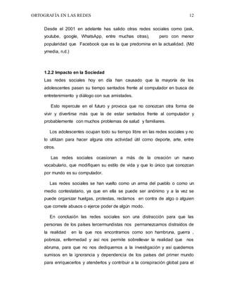 ORTOGRAFÍA EN LAS REDES 12
Desde el 2001 en adelante has salido otras redes sociales como (ask,
youtube, google, WhatsApp, entre muchas otras), pero con menor
popularidad que Facebook que es la que predomina en la actualidad. (Md
ymedia, n.d.)
1.2.2 Impacto en la Sociedad
Las redes sociales hoy en día han causado que la mayoría de los
adolescentes pasen su tiempo sentados frente al computador en busca de
entretenimiento y diálogo con sus amistades.
Esto repercute en el futuro y provoca que no conozcan otra forma de
vivir y divertirse más que la de estar sentados frente al computador y
probablemente con muchos problemas de salud y familiares.
Los adolescentes ocupan todo su tiempo libre en las redes sociales y no
lo utilizan para hacer alguna otra actividad útil como deporte, arte, entre
otros.
Las redes sociales ocasionan a más de la creación un nuevo
vocabulario, que modifiquen su estilo de vida y que lo único que conozcan
por mundo es su computador.
Las redes sociales se han vuelto como un arma del pueblo o como un
medio contestatario, ya que en ella se puede ser anónimo y a la vez se
puede organizar huelgas, protestas, reclamos en contra de algo o alguien
que comete abusos o ejerce poder de algún modo.
En conclusión las redes sociales son una distracción para que las
personas de los países tercermundistas nos permanezcamos distraídos de
la realidad en la que nos encontramos como son hambruna, guerra ,
pobreza, enfermedad y así nos permite sobrellevar la realidad que nos
abruma, para que no nos dediquemos a la investigación y así quedemos
sumisos en la ignorancia y dependencia de los países del primer mundo
para enriquecerlos y atenderlos y contribuir a la conspiración global para el
 