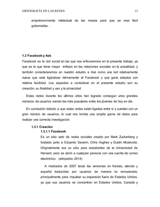 ORTOGRAFÍA EN LAS REDES 13
empobrecimiento intelectual de las masas para que se mas fácil
gobernarlas.
1.3 Facebook y Ask
Facebook es la red social en las que nos enfocaremos en el presente trabajo, ya
que es la que tiene mayor énfasis en las relaciones sociales en la actualidad, y
también consideraremos en nuestro estudio a Ask como una red relativamente
nueva que está ligándose íntimamente al Facebook y que gana adeptos con
relativa facilidad. Los aspectos a considerar en el presente estudio son su
creación, su finalidad y uso y la privacidad
Estas redes durante los últimos años han logrado conseguir unos grandes
números de usuarios siendo las más populares entre los jóvenes de hoy en día.
En conclusión debido a que estas redes están ligadas entre si y cuentan con un
gran número de usuarios, lo cual nos brinda una amplia gama de datos para
realizar una correcta investigación.
1.3.1 Creación
1.3.1.1 Facebook
Es un sitio web de redes sociales creado por Mark Zuckerberg y
fundado junto a Eduardo Saverin, Chris Hughes y Dustin Moskovitz.
Originalmente era un sitio para estudiantes de la Universidad de
Harvard, pero se abrió a cualquier persona con una cuenta de correo
electrónico. (wikipedia, 2014)
A mediados de 2007 lanzó las versiones en francés, alemán y
español traducidas por usuarios de manera no remunerada,
principalmente para impulsar su expansión fuera de Estados Unidos,
ya que sus usuarios se concentran en Estados Unidos, Canadá y
 