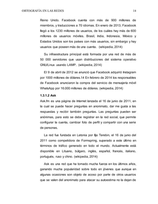 ORTOGRAFÍA EN LAS REDES 14
Reino Unido. Facebook cuenta con más de 900 millones de
miembros, y traducciones a 70 idiomas. En enero de 2013, Facebook
llegó a los 1230 millones de usuarios, de los cuáles hay más de 600
millones de usuarios móviles. Brasil, India, Indonesia, México y
Estados Unidos son los países con más usuarios, sin embargo y hay
usuarios que poseen más de una cuenta. (wikipedia, 2014)
Su infraestructura principal está formada por una red de más de
50 000 servidores que usan distribuciones del sistema operativo
GNU/Linux usando LAMP. (wikipedia, 2014)
El 9 de abril de 2012 se anunció que Facebook adquirió Instagram
por 1000 millones de dólares.14 En febrero de 2014 los responsables
de Facebook anunciaron la compra del servicio de mensajería móvil
WhatsApp por 16.000 millones de dólares. (wikipedia, 2014)
1.3.1.2 Ask
Ask.fm es una página de Internet lanzada el 16 de junio de 2011, en
la cual se puede hacer preguntas en anonimato, dar me gusta a las
respuestas y recibir también preguntas. Las preguntas pueden ser
anónimas, para esto se debe registrar en la red social, que permite
configurar la cuenta, cambiar foto de perfil y compartir con una serie
de personas.
La red fue fundada en Letonia por Ilja Terebin, el 16 de junio del
2011 como competidora de Formspring, superado a este último en
términos de tráfico generado en todo el mundo. Actualmente está
disponible en Lituano, búlgaro, inglés, español, francés, italiano,
portugués, ruso y chino. (wikipedia, 2014)
Ask es una red que ha tomado mucha fuerza en los últimos años,
ganando mucha popularidad sobre todo en jóvenes que aunque en
algunas ocasiones son objeto de acoso por parte de otros usuarios
que se valen del anonimato para atacar su autoestima no la dejan de
 