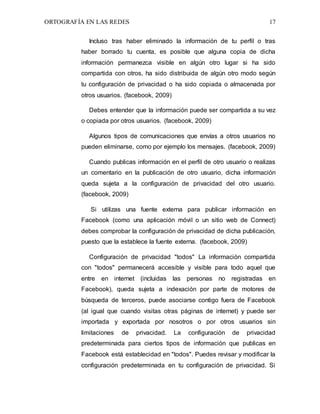 ORTOGRAFÍA EN LAS REDES 17
Incluso tras haber eliminado la información de tu perfil o tras
haber borrado tu cuenta, es posible que alguna copia de dicha
información permanezca visible en algún otro lugar si ha sido
compartida con otros, ha sido distribuida de algún otro modo según
tu configuración de privacidad o ha sido copiada o almacenada por
otros usuarios. (facebook, 2009)
Debes entender que la información puede ser compartida a su vez
o copiada por otros usuarios. (facebook, 2009)
Algunos tipos de comunicaciones que envías a otros usuarios no
pueden eliminarse, como por ejemplo los mensajes. (facebook, 2009)
Cuando publicas información en el perfil de otro usuario o realizas
un comentario en la publicación de otro usuario, dicha información
queda sujeta a la configuración de privacidad del otro usuario.
(facebook, 2009)
Si utilizas una fuente externa para publicar información en
Facebook (como una aplicación móvil o un sitio web de Connect)
debes comprobar la configuración de privacidad de dicha publicación,
puesto que la establece la fuente externa. (facebook, 2009)
Configuración de privacidad "todos" La información compartida
con "todos" permanecerá accesible y visible para todo aquel que
entre en internet (incluidas las personas no registradas en
Facebook), queda sujeta a indexación por parte de motores de
búsqueda de terceros, puede asociarse contigo fuera de Facebook
(al igual que cuando visitas otras páginas de internet) y puede ser
importada y exportada por nosotros o por otros usuarios sin
limitaciones de privacidad. La configuración de privacidad
predeterminada para ciertos tipos de información que publicas en
Facebook está establecidad en "todos". Puedes revisar y modificar la
configuración predeterminada en tu configuración de privacidad. Si
 