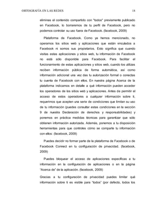ORTOGRAFÍA EN LAS REDES 18
eliminas el contenido compartido con "todos" previamente publicado
en Facebook, lo borraremos de tu perfil de Facebook, pero no
podemos controlar su uso fuera de Facebook. (facebook, 2009)
Plataforma de Facebook. Como ya hemos mencionado, no
operamos los sitios web y aplicaciones que están vinculados a
Facebook ni somos sus propietarios. Esto significa que cuando
visitas estas aplicaciones y sitios web, tu información de Facebook
no está sólo disponible para Facebook. Para facilitar el
funcionamiento de estas aplicaciones y sitios web, cuando los utilizas
reciben información pública de forma automática, así como
información adicional una vez das tu autorización formal o conectas
tu cuenta de Facebook con ellos. En nuestra página Acerca de la
plataforma indicamos en detalle a qué información pueden acceder
los operadores de los sitios web y aplicaciones. Antes de permitir el
acceso de estos operadores a cualquier información sobre ti,
requerimos que acepten una serie de condiciones que limitan su uso
de tu información (puedes consultar estas condiciones en la sección
9 de nuestra Declaración de derechos y responsabilidades) y
ponemos en práctica medidas técnicas para garantizar que sólo
obtienen información autorizada. Además, ponemos a tu disposición
herramientas para que controles cómo se comparte tu información
con ellos: (facebook, 2009)
Puedes decidir no formar parte de la plataforma de Facebook o de
Facebook Connect en tu configuración de privacidad. (facebook,
2009)
Puedes bloquear el acceso de aplicaciones específicas a tu
información en la configuración de aplicaciones o en la página
“Acerca de” de la aplicación. (facebook, 2009)
Gracias a tu configuración de privacidad puedes limitar qué
información sobre ti es visible para “todos” (por defecto, todos los
 