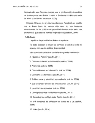 ORTOGRAFÍA EN LAS REDES 20
haciendo clic aquí. También puedes usar la configuración de cookies
de tu navegador para limitar o evitar la fijación de cookies por parte
de redes publicitarias. (facebook, 2009)
Enlaces. Al hacer clic en algunos enlaces de Facebook, es posible
que te lleven fuera de nuestro sitio web. No nos hacemos
responsables de las políticas de privacidad de otros sitios web, y te
animamos a que leas sus normas de privacidad.(facebook, 2009)
1.3.3.2 Ask
La política de privacidad de Ask es la siguiente:
No debe acceder o utilizar los servicios si usted no está de
acuerdo con nuestra política de privacidad.
Esta política de privacidad contiene la siguiente información:
1. ¿Quién es Ask.fm? (ask.fm, 2014)
2. Cómo recopilamos su información (ask.fm, 2014)
3. Anonimato(ask.fm, 2014)
4. Cómo utilizamos su información (ask.fm, 2014)
5. Compartir su información (ask.fm, 2014)
6. Análisis online y publicidad personalizada (ask.fm, 2014)
7. Sus opciones y bloqueo de otros usuarios (ask.fm, 2014)
8. Usuarios internacionales (ask.fm, 2014)
9. Cómo protegemos su información (ask.fm, 2014)
10. Desactivar su perfil y/o dejar Ask.fm (ask.fm, 2014)
11. Sus derechos de protección de datos de la UE (ask.fm,
2014)
12. Niños (ask.fm, 2014)
 