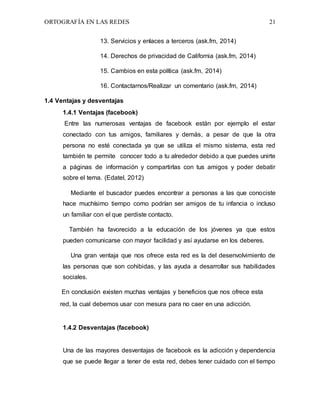 ORTOGRAFÍA EN LAS REDES 21
13. Servicios y enlaces a terceros (ask.fm, 2014)
14. Derechos de privacidad de California (ask.fm, 2014)
15. Cambios en esta política (ask.fm, 2014)
16. Contactarnos/Realizar un comentario (ask.fm, 2014)
1.4 Ventajas y desventajas
1.4.1 Ventajas (facebook)
Entre las numerosas ventajas de facebook están por ejemplo el estar
conectado con tus amigos, familiares y demás, a pesar de que la otra
persona no esté conectada ya que se utiliza el mismo sistema, esta red
también te permite conocer todo a tu alrededor debido a que puedes unirte
a páginas de información y compartirlas con tus amigos y poder debatir
sobre el tema. (Edatel, 2012)
Mediante el buscador puedes encontrar a personas a las que conociste
hace muchísimo tiempo como podrían ser amigos de tu infancia o incluso
un familiar con el que perdiste contacto.
También ha favorecido a la educación de los jóvenes ya que estos
pueden comunicarse con mayor facilidad y así ayudarse en los deberes.
Una gran ventaja que nos ofrece esta red es la del desenvolvimiento de
las personas que son cohibidas, y las ayuda a desarrollar sus habilidades
sociales.
En conclusión existen muchas ventajas y beneficios que nos ofrece esta
red, la cual debemos usar con mesura para no caer en una adicción.
1.4.2 Desventajas (facebook)
Una de las mayores desventajas de facebook es la adicción y dependencia
que se puede llegar a tener de esta red, debes tener cuidado con el tiempo
 