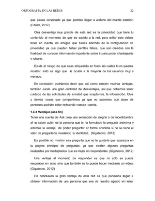 ORTOGRAFÍA EN LAS REDES 22
que pasas conectado ya que podrías llegar a aislarte del mundo exterior.
(Edatel, 2012)
Otra desventaja muy grande de esta red es la privacidad que tiene tu
contenido al momento de que es subido a la red, para evitar esto debes
tener en cuenta los amigos que tienes además de la configuración de
privacidad ya que pueden haber perfiles falsos, que son creados con la
finalidad de conocer información importante sobre ti para poder chantajearte
y robarte.
Existe el riesgo de que seas etiquetado en fotos las cuales tú no quieres
mostrar, esto es algo que le ocurre a la mayoría de los usuarios muy a
menudo.
En conclusión podríamos decir que así como existen muchas ventajas,
también existe una gran cantidad de desventajas, así que debemos tener
cuidado de las solicitudes de amistad que aceptamos, la información, fotos
y demás cosas que compartimos ya que no sabemos qué clase de
personas podrían estar revisando nuestra cuenta.
1.4.3 Ventajas (ask.fm)
Tener una cuenta de Ask crea una sensación de alegría o de incertidumbre
al no saber quién es la persona que te ha formulado la pregunta anónima y
además la ventaja de poder preguntar en forma anónima si no se tiene el
valor de preguntarlo revelando tu identidad. (Gigatecno, 2012)
Es posible no mostrar esa pregunta que no te gustaría que aparezca en
tu página principal de preguntas, ya que existen algunas preguntas
realizadas por inadaptados que es mejor no responderlas (Gigatecno, 2012)
Una ventaja al momento de responder es que no solo se puede
responder en texto sino que también se lo puede hacer mediante un video.
(Gigatecno, 2012)
En conclusión la gran ventaja de esta red es que podemos llegar a
obtener información de una persona que sea de nuestro agrado sin tener
 