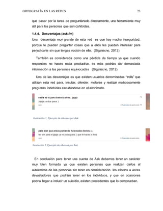 ORTOGRAFÍA EN LAS REDES 23
que pasar por la tarea de preguntárselo directamente, una herramienta muy
útil para las personas que son cohibidas.
1.4.4. Desventajas (ask.fm)
Una desventaja muy grande de esta red es que hay mucha inseguridad,
porque te pueden preguntar cosas que a ellos les pueden interesar para
perjudicarte sin que tengas noción de ello. (Gigatecno, 2012)
También es considerada como una pérdida de tiempo ya que cuando
respondes no haces nada productivo, es más podrías dar demasiada
información a las personas equivocadas (Gigatecno, 2012)
Una de las desventajas es que existen usuarios denominados “trolls” que
utilizan esta red para, insultar, ofender, mofarse y realizar maliciosamente
preguntas indebidas escudándose en el anonimato.
Ilustración 1, Ejemplo de ofensas por Ask
Ilustración 2, Ejemplo de ofensas por Ask
En conclusión para tener una cuenta de Ask debemos tener un carácter
muy bien formado ya que existen personas que realizan daños al
autoestima de las personas sin tener en consideración los efectos a veces
devastadores que podrían tener en los individuos, y que en ocasiones
podría llegar a inducir un suicidio, existen precedentes que lo comprueban.
 