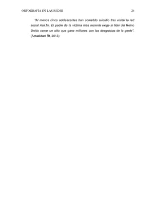 ORTOGRAFÍA EN LAS REDES 24
“Al menos cinco adolescentes han cometido suicidio tras visitar la red
social Ask.fm. El padre de la víctima más reciente exige al líder del Reino
Unido cerrar un sitio que gana millones con las desgracias de la gente".
(Actualidad Rt, 2013)
 