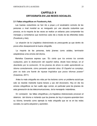 ORTOGRAFÍA EN LAS REDES 25
CAPÍTULO II
ORTOGRAFÍA EN LAS REDES SOCIALES.
2.1 Faltas ortográficas en Facebook y Ask.
Las buenas costumbres se han ido a pique y el vocabulario correcto de las
personas a nivel mundial se ve menguado por una absurda costumbre que
provoca, en la mayoría de las veces se realice un esfuerzo para comprender los
mensajes y comentarios que recibimos cada día a través de las diferentes redes
(Facebook y Ask).
La situación de la Lingüística distorsionada es preocupante ya que dentro de
pocos años desaparecerá la buena ortografía.
La mayoría de las personas, tanto jóvenes como adultos, terminarán
adaptándose a los errores del idioma.
Marielisa Casanova expreso que: “Es cierto que los errores los comete
cualquiera, pero la destrucción del español radica, desde hace tiempo, en el
desinterés por la corrección. Si los jóvenes de ahora no están aprendiendo su
idioma correctamente, cómo pensarán aprender otros. El Español es complejo,
pero es toda una fuente de riqueza lingüística que pocos idiomas poseen”
(Casanova, 2011)
Antes la mala ortografía era vista por los lectores como un problema social que
solo se resolvía mediante buena lectura y uso del diccionario. Hoy en día los
errores ortográficos se han vuelto algo común, en particular para los jóvenes de
esta generación de las telecomunicaciones, de la mensajería instantánea.
En conclusión las faltas ortográficas y la lingüística distorsionada provocan el
deterioro del idioma e incitando que los jóvenes de hoy ni siquiera aprendan bien
su idioma, tomando como ejemplo la mala ortografía que se ve en las redes
sociales, la cual la adquieren y aprenden.
 