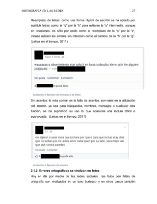 ORTOGRAFÍA EN LAS REDES 27
Reemplazo de letras: como una forma rápida de escribir se ha optado por
sustituir letras como la “q” por la “k” para evitarse la “u” intermedia, aunque
en ocasiones, es sólo por estilo como el reemplazo de la “s” por la “z”,
incluso existen los errores sin intención como el cambio de la “h” por la “g”.
(Letras en el tiempo, 2011)
Ilustración 3, Ejemplo de reemplazo de letras
Sin acentos: lo más común es la falta de acentos, son nulos en la utilización
del Internet, ya sea para búsquedas, nombres, mensajes o cualquier otra
función, se ha suprimido su uso lo que ocasiona una lectura difícil o
equivocada. (Letras en el tiempo, 2011)
Ilustración 4, Ejemplo de acentos
2.1.2 Errores ortográficos se viralizan en fotos
Hoy en día por medio de las redes sociales las fotos con faltas de
ortografía son viralizadas en un tono burlesco y en otros casos también
 