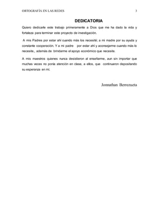 ORTOGRAFÍA EN LAS REDES 3
DEDICATORIA
Quiero dedicarle este trabajo primeramente a Dios que me ha dado la vida y
fortaleza para terminar este proyecto de investigación.
A mis Padres por estar ahí cuando más los necesité; a mi madre por su ayuda y
constante cooperación. Y a mi padre por estar ahí y aconsejarme cuando más lo
necesite,, además de brindarme el apoyo económico que necesite.
A mis maestros quienes nunca desistieron al enseñarme, aun sin importar que
muchas veces no ponía atención en clase, a ellos, que continuaron depositando
su esperanza en mí.
Jonnathan Berrezueta
 