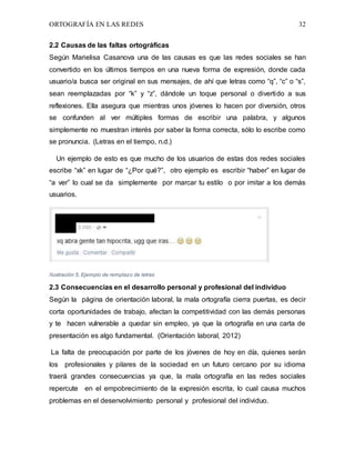 ORTOGRAFÍA EN LAS REDES 32
2.2 Causas de las faltas ortográficas
Según Marielisa Casanova una de las causas es que las redes sociales se han
convertido en los últimos tiempos en una nueva forma de expresión, donde cada
usuario/a busca ser original en sus mensajes, de ahí que letras como “q”, “c” o “s”,
sean reemplazadas por “k” y “z”, dándole un toque personal o divertido a sus
reflexiones. Ella asegura que mientras unos jóvenes lo hacen por diversión, otros
se confunden al ver múltiples formas de escribir una palabra, y algunos
simplemente no muestran interés por saber la forma correcta, sólo lo escribe como
se pronuncia. (Letras en el tiempo, n.d.)
Un ejemplo de esto es que mucho de los usuarios de estas dos redes sociales
escribe “xk” en lugar de “¿Por qué?”, otro ejemplo es escribir “haber” en lugar de
“a ver” lo cual se da simplemente por marcar tu estilo o por imitar a los demás
usuarios.
Ilustración 5, Ejemplo de remplazo de letras
2.3 Consecuencias en el desarrollo personal y profesional del individuo
Según la página de orientación laboral, la mala ortografía cierra puertas, es decir
corta oportunidades de trabajo, afectan la competitividad con las demás personas
y te hacen vulnerable a quedar sin empleo, ya que la ortografía en una carta de
presentación es algo fundamental. (Orientación laboral, 2012)
La falta de preocupación por parte de los jóvenes de hoy en día, quienes serán
los profesionales y pilares de la sociedad en un futuro cercano por su idioma
traerá grandes consecuencias ya que, la mala ortografía en las redes sociales
repercute en el empobrecimiento de la expresión escrita, lo cual causa muchos
problemas en el desenvolvimiento personal y profesional del individuo.
 