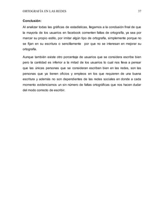ORTOGRAFÍA EN LAS REDES 37
Conclusión:
Al analizar todas las gráficas de estadísticas, llegamos a la conclusión final de que
la mayoría de los usuarios en facebook comenten faltas de ortografía, ya sea por
marcar su propio estilo, por imitar algún tipo de ortografía, simplemente porque no
se fijan en su escritura o sencillamente por que no se interesan en mejorar su
ortografía.
Aunque también existe otro porcentaje de usuarios que se considera escribe bien
pero la cantidad es inferior a la mitad de los usuarios lo cual nos lleva a pensar
que las únicas personas que se consideran escriben bien en las redes, son las
personas que ya tienen oficios y empleos en los que requieren de una buena
escritura y además no son dependientes de las redes sociales en donde a cada
momento evidenciamos un sin número de faltas ortográficas que nos hacen dudar
del modo correcto de escribir.
 