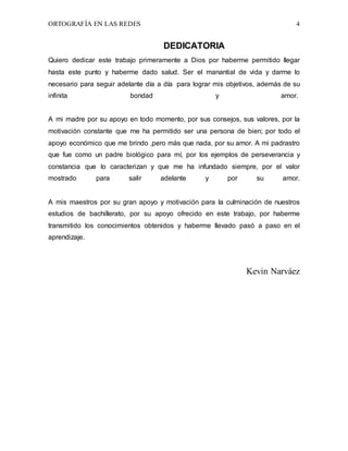 ORTOGRAFÍA EN LAS REDES 4
DEDICATORIA
Quiero dedicar este trabajo primeramente a Dios por haberme permitido llegar
hasta este punto y haberme dado salud. Ser el manantial de vida y darme lo
necesario para seguir adelante día a día para lograr mis objetivos, además de su
infinita bondad y amor.
A mi madre por su apoyo en todo momento, por sus consejos, sus valores, por la
motivación constante que me ha permitido ser una persona de bien; por todo el
apoyo económico que me brindo ,pero más que nada, por su amor. A mi padrastro
que fue como un padre biológico para mí, por los ejemplos de perseverancia y
constancia que lo caracterizan y que me ha infundado siempre, por el valor
mostrado para salir adelante y por su amor.
A mis maestros por su gran apoyo y motivación para la culminación de nuestros
estudios de bachillerato, por su apoyo ofrecido en este trabajo, por haberme
transmitido los conocimientos obtenidos y haberme llevado pasó a paso en el
aprendizaje.
Kevin Narváez
 