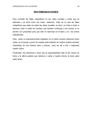 ORTOGRAFÍA EN LAS REDES 40
RECOMENDACIONES
Para combatir las faltas ortográficas en las redes sociales y evitar que se
extiendan y se tome como una moda debemos tratar de no usar las faltas
ortográficas que están en todas las redes sociales; es decir, no imitar a nadie ni
tampoco crear tu estilo de escritura que también contribuye a los errores, si no
escribir con propiedad para que esto no repercuta en el futuro y no nos arrase
culturalmente.
Para evitar un empobrecimiento lingüístico en un futuro cercano debemos tomar
cartas en el asunto y poner de nuestra parte tratando de mejorar nuestra escritura
redactando de una manera clara y precisa`, para así día a día ir mejorando
nuestro léxico.
Finalmente, nos atrevemos a decir que la responsabilidad está en las manos de
todos y la última palabra que deteriore o salve a nuestro idioma, la tiene usted
señor lector.
 
