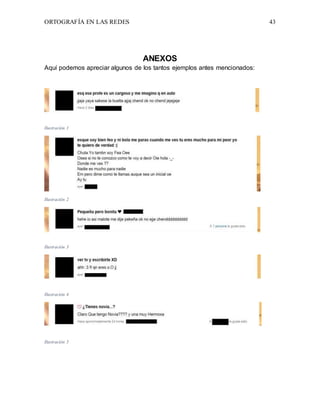 ORTOGRAFÍA EN LAS REDES 43
ANEXOS
Aquí podemos apreciar algunos de los tantos ejemplos antes mencionados:
Ilustración 1
Ilustración 2
Ilustración 3
Ilustración 4
Ilustración 5
 