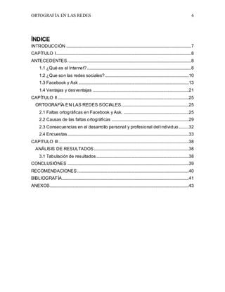 ORTOGRAFÍA EN LAS REDES 6
ÍNDICE
INTRODUCCIÓN .................................................................................................................7
CAPÍTULO I..........................................................................................................................8
ANTECEDENTES................................................................................................................8
1.1 ¿Qué es el Internet? ..............................................................................................8
1.2 ¿Que son las redes sociales?............................................................................10
1.3 Facebook y Ask....................................................................................................13
1.4 Ventajas y desventajas .......................................................................................21
CAPÍTULO II.......................................................................................................................25
ORTOGRAFÍA EN LAS REDES SOCIALES.............................................................25
2.1 Faltas ortográficas en Facebook y Ask. ...........................................................25
2.2 Causas de las faltas ortográficas ......................................................................29
2.3 Consecuencias en el desarrollo personal y profesional del individuo .........32
2.4 Encuestas..............................................................................................................33
CAPITULO III......................................................................................................................38
ANÁLISIS DE RESULTADOS......................................................................................38
3.1 Tabulación de resultados....................................................................................38
CONCLUSIÓNES ..............................................................................................................39
RECOMENDACIONES .....................................................................................................40
BIBLIOGRAFÍA...................................................................................................................41
ANEXOS..............................................................................................................................43
 