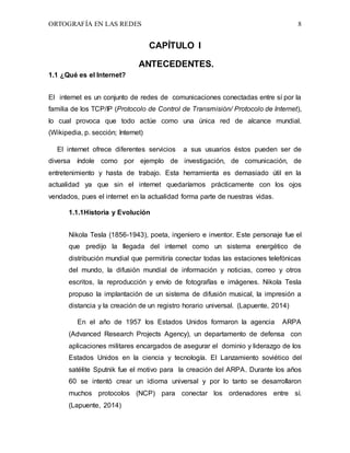 ORTOGRAFÍA EN LAS REDES 8
CAPÍTULO I
ANTECEDENTES.
1.1 ¿Qué es el Internet?
El internet es un conjunto de redes de comunicaciones conectadas entre sí por la
familia de los TCP/IP (Protocolo de Control de Transmisión/ Protocolo de Internet),
lo cual provoca que todo actúe como una única red de alcance mundial.
(Wikipedia, p. sección; Internet)
El internet ofrece diferentes servicios a sus usuarios éstos pueden ser de
diversa índole como por ejemplo de investigación, de comunicación, de
entretenimiento y hasta de trabajo. Esta herramienta es demasiado útil en la
actualidad ya que sin el internet quedaríamos prácticamente con los ojos
vendados, pues el internet en la actualidad forma parte de nuestras vidas.
1.1.1Historia y Evolución
Nikola Tesla (1856-1943), poeta, ingeniero e inventor. Este personaje fue el
que predijo la llegada del internet como un sistema energético de
distribución mundial que permitiría conectar todas las estaciones telefónicas
del mundo, la difusión mundial de información y noticias, correo y otros
escritos, la reproducción y envío de fotografías e imágenes. Nikola Tesla
propuso la implantación de un sistema de difusión musical, la impresión a
distancia y la creación de un registro horario universal. (Lapuente, 2014)
En el año de 1957 los Estados Unidos formaron la agencia ARPA
(Advanced Research Projects Agency), un departamento de defensa con
aplicaciones militares encargados de asegurar el dominio y liderazgo de los
Estados Unidos en la ciencia y tecnología. El Lanzamiento soviético del
satélite Sputnik fue el motivo para la creación del ARPA. Durante los años
60 se intentó crear un idioma universal y por lo tanto se desarrollaron
muchos protocolos (NCP) para conectar los ordenadores entre sí.
(Lapuente, 2014)
 