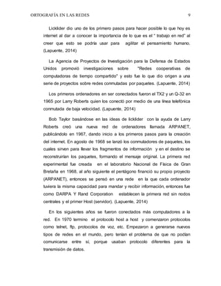 ORTOGRAFÍA EN LAS REDES 9
Licklider dio uno de los primero pasos para hacer posible lo que hoy es
internet al dar a conocer la importancia de lo que es el “ trabajo en red” al
creer que esto se podría usar para agilitar el pensamiento humano.
(Lapuente, 2014)
La Agencia de Proyectos de Investigación para la Defensa de Estados
Unidos promovió investigaciones sobre "Redes cooperativas de
computadoras de tiempo compartido" y esto fue lo que dio origen a una
serie de proyectos sobre redes conmutadas por paquetes. (Lapuente, 2014)
Los primeros ordenadores en ser conectados fueron el TX2 y un Q-32 en
1965 por Larry Roberts quien los conectó por medio de una línea telefónica
conmutada de baja velocidad. (Lapuente, 2014)
Bob Taylor basándose en las ideas de licklider con la ayuda de Larry
Roberts creó una nueva red de ordenadores llamada ARPANET,
publicándolo en 1967, dando inicio a los primeros pasos para la creación
del internet. En agosto de 1968 se lanzó los conmutadores de paquetes, los
cuales sirven para llevar los fragmentos de información y en el destino se
reconstruirían los paquetes, formando el mensaje original. La primera red
experimental fue creada en el laboratorio Nacional de Física de Gran
Bretaña en 1968, al año siguiente el pentágono financió su propio proyecto
(ARPANET), entonces se pensó en una rede en la que cada ordenador
tuviera la misma capacidad para mandar y recibir información, entonces fue
como DARPA Y Rand Corporation establecen la primera red sin nodos
centrales y el primer Host (servidor). (Lapuente, 2014)
En los siguientes años se fueron conectados más computadores a la
red. En 1970 termino el protocolo host a host y comenzaron protocolos
como telnet, ftp, protocolos de voz, etc. Empezaron a generarse nuevos
tipos de redes en el mundo, pero tenían el problema de que no podían
comunicarse entre sí, porque usaban protocolo diferentes para la
transmisión de datos.
 