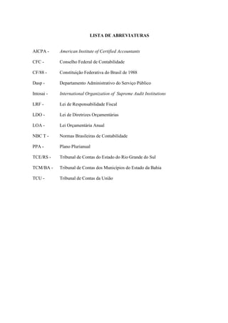 LISTA DE ABREVIATURAS


AICPA -     American Institute of Certified Accountants

CFC -       Conselho Federal de Contabilidade

CF/88 -     Constituição Federativa do Brasil de 1988

Dasp -      Departamento Administrativo do Serviço Público

Intosai -   International Organization of Supreme Audit Institutions

LRF -       Lei de Responsabilidade Fiscal

LDO -       Lei de Diretrizes Orçamentárias

LOA -       Lei Orçamentária Anual

NBC T -     Normas Brasileiras de Contabilidade

PPA -       Plano Plurianual

TCE/RS -    Tribunal de Contas do Estado do Rio Grande do Sul

TCM/BA -    Tribunal de Contas dos Municípios do Estado da Bahia

TCU -       Tribunal de Contas da União
 