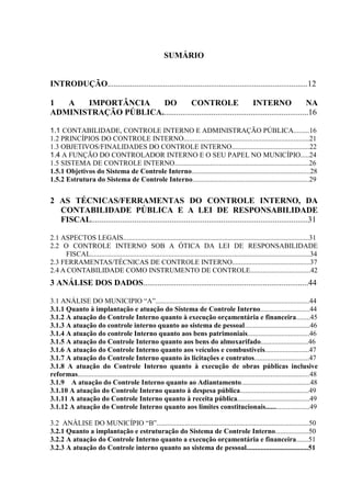 SUMÁRIO


INTRODUÇÃO.................................................................................................12

1  A   IMPORTÂNCIA    DO           CONTROLE                      INTERNO                   NA
ADMINISTRAÇÃO PÚBLICA.......................................................................16

1.1 CONTABILIDADE, CONTROLE INTERNO E ADMINISTRAÇÃO PÚBLICA.........16
1.2 PRINCÍPIOS DO CONTROLE INTERNO.......................................................................21
1.3 OBJETIVOS/FINALIDADES DO CONTROLE INTERNO............................................22
1.4 A FUNÇÃO DO CONTROLADOR INTERNO E O SEU PAPEL NO MUNICÍPIO.....24
1.5 SISTEMA DE CONTROLE INTERNO............................................................................26
1.5.1 Objetivos do Sistema de Controle Interno...................................................................28
1.5.2 Estrutura do Sistema de Controle Interno..................................................................29


2 AS TÉCNICAS/FERRAMENTAS DO CONTROLE INTERNO, DA
  CONTABILIDADE PÚBLICA E A LEI DE RESPONSABILIDADE
  FISCAL.........................................................................................................31

2.1 ASPECTOS LEGAIS.........................................................................................................31
2.2 O CONTROLE INTERNO SOB A ÓTICA DA LEI DE RESPONSABILIDADE
     FISCAL............................................................................................................................34
2.3 FERRAMENTAS/TÉCNICAS DE CONTROLE INTERNO............................................37
2.4 A CONTABILIDADE COMO INSTRUMENTO DE CONTROLE..................................42
3 ANÁLISE DOS DADOS................................................................................44

3.1 ANÁLISE DO MUNICIPIO “A”.......................................................................................44
3.1.1 Quanto à implantação e atuação do Sistema de Controle Interno............................44
3.1.2 A atuação do Controle Interno quanto à execução orçamentária e financeira........45
3.1.3 A atuação do controle interno quanto ao sistema de pessoal.....................................46
3.1.4 A atuação do controle Interno quanto aos bens patrimoniais...................................46
3.1.5 A atuação do Controle Interno quanto aos bens do almoxarifado...........................46
3.1.6 A atuação do Controle Interno quanto aos veículos e combustíveis.........................47
3.1.7 A atuação do Controle Interno quanto às licitações e contratos...............................47
3.1.8 A atuação do Controle Interno quanto à execução de obras públicas inclusive
reformas...................................................................................................................................48
3.1.9 A atuação do Controle Interno quanto ao Adiantamento.......................................48
3.1.10 A atuação do Controle Interno quanto à despesa pública.......................................49
3.1.11 A atuação do Controle Interno quanto à receita pública.........................................49
3.1.12 A atuação do Controle Interno quanto aos limites constitucionais.........................49

3.2 ANÁLISE DO MUNICÍPIO “B”......................................................................................50
3.2.1 Quanto a implantação e estruturação do Sistema de Controle Interno...................50
3.2.2 A atuação do Controle Interno quanto a execução orçamentária e financeira.......51
3.2.3 A atuação do Controle interno quanto ao sistema de pessoal...................................51
 