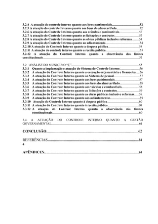 3.2.4 A atuação do controle interno quanto aos bens patrimoniais...................................52
3.2.5 A atuação do controle Interno quanto aos bens do almoxarifado.............................52
3.2.6 A atuação do Controle Interno quanto aos veículos e combustíveis.........................53
3.2.7 A atuação do Controle Interno quanto as licitações e contratos...............................53
3.2.8 A atuação do Controle Interno quanto as obras públicas inclusive reformas.........54
3.2.9 A atuação do Controle Interno quanto ao adiantamento...........................................54
3.2.10 A atuação do Controle Interno quanto a despesa pública.......................................54
3.2.11 A atuação do controle interno quanto a receita pública...........................................55
3.2.12 A atuação do Controle Interno quanto a observância dos limites
constitucionais.........................................................................................................................55

3.2 ANÁLISE DO MUNICÍPIO “C”.....................................................................................55
3.3.1 Quanto a implantação e atuação do Sistema de Controle Interno.........................56
3.3.2 A atuação do Controle Interno quanto a execução orçamentária e financeira.....56
3.3.3 A atuação do Controle Interno quanto ao Sistema de pessoal................................57
3.3.4 A atuação do Controle Interno quanto aos bens patrimoniais...............................57
3.3.5 A atuação do Controle Interno quanto aos bens do almoxarifado.........................58
3.3.6 A atuação do Controle Interno quanto aos veículos e combustíveis......................58
3.3.7 A atuação do Controle Interno quanto as licitações e contratos............................59
3.3.8 A atuação do Controle Interno quanto as obras públicas inclusive reformas......59
3.3.9 A atuação do Controle Interno quanto aos adiantamentos.....................................59
3.3.10 Atuação do Controle Interno quanto à despesa pública........................................60
3.3.11 A atuação do Controle Interno quanto à receita pública.......................................60
3.3.12 A atuação do Controle Interno quanto a observância dos limites
       constitucionais.............................................................................................................60

3.4 A ATUAÇÃO DO CONTROLE INTERNO QUANTO A GESTÃO
GOVERNAMENTAL..............................................................................................................61

CONCLUSÃO...................................................................................................62

REFERÊNCIAS..................................................................................................64
4

APÊNDICES.......................................................................................................................68
 
