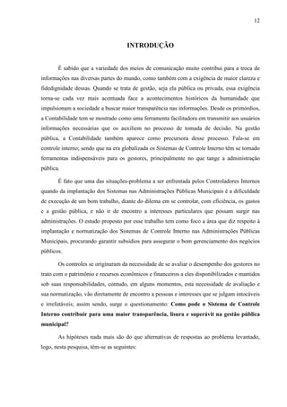 12



                                     INTRODUÇÃO


       É sabido que a variedade dos meios de comunicação muito contribui para a troca de
informações nas diversas partes do mundo, como também com a exigência de maior clareza e
fidedignidade dessas. Quando se trata de gestão, seja ela pública ou privada, essa exigência
torna-se cada vez mais acentuada face a acontecimentos históricos da humanidade que
impulsionam a sociedade a buscar maior transparência nas informações. Desde os primórdios,
a Contabilidade tem se mostrado como uma ferramenta facilitadora em transmitir aos usuários
informações necessárias que os auxiliem no processo de tomada de decisão. Na gestão
pública, a Contabilidade também aparece como precursora desse processo. Fala-se em
controle interno; sendo que na era globalizada os Sistemas de Controle Interno têm se tornado
ferramentas indispensáveis para os gestores, principalmente no que tange a administração
pública.

       É fato que uma das situações-problema a ser enfrentada pelos Controladores Internos
quando da implantação dos Sistemas nas Administrações Públicas Municipais é a dificuldade
de execução de um bom trabalho, diante do dilema em se controlar, com eficiência, os gastos
e a gestão pública, e não ir de encontro a interesses particulares que possam surgir nas
administrações. O estudo proposto por esse trabalho tem como foco a área que diz respeito à
implantação e normatização dos Sistemas de Controle Interno nas Administrações Públicas
Municipais, procurando garantir subsídios para assegurar o bom gerenciamento dos negócios
públicos.

       Os controles se originaram da necessidade de se avaliar o desempenho dos gestores no
trato com o patrimônio e recursos econômicos e financeiros a eles disponibilizados e mantidos
sob suas responsabilidades, contudo, em alguns momentos, esta necessidade de avaliação e
sua normatização, vão diretamente de encontro a pessoas e interesses que se julgam intocáveis
e irrefutáveis; assim sendo, surge o questionamento: Como pode o Sistema de Controle
Interno contribuir para uma maior transparência, lisura e superávit na gestão pública
municipal?

       As hipóteses nada mais são do que alternativas de respostas ao problema levantado,
logo, nesta pesquisa, têm-se as seguintes:
 