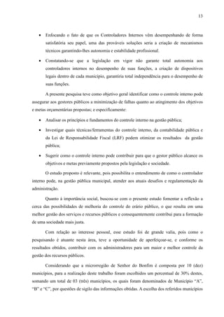 13



   •   Enfocando o fato de que os Controladores Internos vêm desempenhando de forma
       satisfatória seu papel, uma das prováveis soluções seria a criação de mecanismos
       técnicos garantindo-lhes autonomia e estabilidade profissional.

   •   Constatando-se que a legislação em vigor não garante total autonomia aos
       controladores internos no desempenho de suas funções, a criação de dispositivos
       legais dentro de cada município, garantiria total independência para o desempenho de
       suas funções.

       A presente pesquisa teve como objetivo geral identificar como o controle interno pode
assegurar aos gestores públicos a minimização de falhas quanto ao atingimento dos objetivos
e metas orçamentárias propostas; e especificamente:

   •   Analisar os princípios e fundamentos do controle interno na gestão pública;

   •   Investigar quais técnicas/ferramentas do controle interno, da contabilidade pública e
       da Lei de Responsabilidade Fiscal (LRF) podem otimizar os resultados da gestão
       pública;

   •   Sugerir como o controle interno pode contribuir para que o gestor público alcance os
       objetivos e metas previamente propostos pela legislação e sociedade.

       O estudo proposto é relevante, pois possibilita o entendimento de como o controlador
interno pode, na gestão pública municipal, atender aos atuais desafios e regulamentação da
administração.

       Quanto à importância social, buscou-se com o presente estudo fomentar a reflexão a
cerca das possibilidades de melhoria do controle do erário público, o que resulta em uma
melhor gestão dos serviços e recursos públicos e consequentemente contribui para a formação
de uma sociedade mais justa.

       Com relação ao interesse pessoal, esse estudo foi de grande valia, pois como o
pesquisando é atuante nesta área, teve a oportunidade de aperfeiçoar-se, e conforme os
resultados obtidos, contribuir com os administradores para um maior e melhor controle da
gestão dos recursos públicos.

       Considerando que a microrregião de Senhor do Bonfim é composta por 10 (dez)
municípios, para a realização deste trabalho foram escolhidos um percentual de 30% destes,
somando um total de 03 (três) municípios, os quais foram denominados de Município “A”,
“B” e “C”, por questões de sigilo das informações obtidas. A escolha dos referidos municípios
 