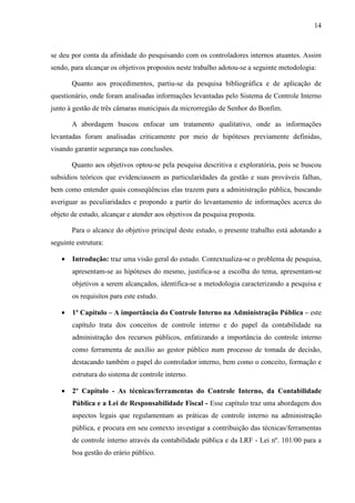 14



se deu por conta da afinidade do pesquisando com os controladores internos atuantes. Assim
sendo, para alcançar os objetivos propostos neste trabalho adotou-se a seguinte metodologia:

       Quanto aos procedimentos, partiu-se da pesquisa bibliográfica e de aplicação de
questionário, onde foram analisadas informações levantadas pelo Sistema de Controle Interno
junto à gestão de três câmaras municipais da microrregião de Senhor do Bonfim.

       A abordagem buscou enfocar um tratamento qualitativo, onde as informações
levantadas foram analisadas criticamente por meio de hipóteses previamente definidas,
visando garantir segurança nas conclusões.

       Quanto aos objetivos optou-se pela pesquisa descritiva e exploratória, pois se buscou
subsídios teóricos que evidenciassem as particularidades da gestão e suas prováveis falhas,
bem como entender quais conseqüências elas trazem para a administração pública, buscando
averiguar as peculiaridades e propondo a partir do levantamento de informações acerca do
objeto de estudo, alcançar e atender aos objetivos da pesquisa proposta.

       Para o alcance do objetivo principal deste estudo, o presente trabalho está adotando a
seguinte estrutura:

   •   Introdução: traz uma visão geral do estudo. Contextualiza-se o problema de pesquisa,
       apresentam-se as hipóteses do mesmo, justifica-se a escolha do tema, apresentam-se
       objetivos a serem alcançados, identifica-se a metodologia caracterizando a pesquisa e
       os requisitos para este estudo.

   •   1º Capítulo – A importância do Controle Interno na Administração Pública – este
       capítulo trata dos conceitos de controle interno e do papel da contabilidade na
       administração dos recursos públicos, enfatizando a importância do controle interno
       como ferramenta de auxílio ao gestor público num processo de tomada de decisão,
       destacando também o papel do controlador interno, bem como o conceito, formação e
       estrutura do sistema de controle interno.

   •   2º Capítulo - As técnicas/ferramentas do Controle Interno, da Contabilidade
       Pública e a Lei de Responsabilidade Fiscal - Esse capítulo traz uma abordagem dos
       aspectos legais que regulamentam as práticas de controle interno na administração
       pública, e procura em seu contexto investigar a contribuição das técnicas/ferramentas
       de controle interno através da contabilidade pública e da LRF - Lei nº. 101/00 para a
       boa gestão do erário público.
 