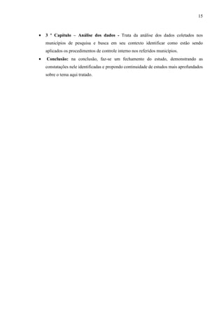 15



•   3 º Capítulo – Análise dos dados - Trata da análise dos dados coletados nos
    municípios de pesquisa e busca em seu contexto identificar como estão sendo
    aplicados os procedimentos de controle interno nos referidos municípios.
•   Conclusão: na conclusão, faz-se um fechamento do estudo, demonstrando as
    constatações nele identificadas e propondo continuidade de estudos mais aprofundados
    sobre o tema aqui tratado.
 