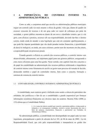 16



1      A  IMPORTÂNCIA    DO                            CONTROLE                  INTERNO               NA
       ADMINISTRAÇÃO PÚBLICA

        Como se sabe, a conjuntura atual que envolve as administrações públicas municipais
requer um controle cada vez mais atuante e eficaz da gestão, visto que, diante do quadro de
escassez crescente de recursos e de um grau cada vez maior de cobranças por parte da
sociedade, o gestor público encontra-se diante de um novo e desafiador cenário, que é o de
gerir, com eficácia e presteza, recursos sob sua responsabilidade, devendo dar-lhes o destino
correto, tendo ainda de atender a uma legislação que está em constante aperfeiçoamento, e
que pode lhe imputar penalidades que vão desde pesadas multas financeiras, à possibilidade
de deixá-lo inelegível, ou ainda, em casos extremos, porém nem tão incomuns em dias atuais,
a responsabilização em processos penais.

        Visando garantir a eficácia no controle dos recursos públicos, o controle interno vem
desenvolvendo, ultimamente, um importante papel junto aos gestores públicos, assegurando a
estes meios eficientes para uma boa gestão. Neste sentido, este capítulo trata dos conceitos e
do papel da contabilidade na administração dos recursos públicos enfatizando a importância
do controle interno como ferramenta de auxílio ao gestor num processo de tomada de decisão,
destacando também o papel do controlador interno, bem como o conceito, formação e
estrutura do sistema de controle interno.



1.1   CONTABILIDADE, CONTROLE INTERNO E ADMINISTRAÇÃO PÚBLICA



      A contabilidade, num contexto geral, é definida como sendo a ciência do patrimônio das
entidades; daí justifica-se o fato de ser a contabilidade a grande responsável por fornecer
informações econômico-financeiras aos diversos tipos de usuários. Bezerra Filho (2008, p.
133) afirma que a Contabilidade Pública

                        [...] é o ramo da ciência contábil que controla o patrimônio público, evidenciando as
                        variações e os consequentes resultados, inclusive sociais, decorrentes dos atos e
                        fatos de natureza orçamentária, financeira e patrimonial nas Entidades de
                        Administração Pública.

        Na administração pública, a contabilidade tem desempenhado um papel cada vez mais
importante, principalmente a partir do advento da Lei 101, de 04 de maio de 2000 - Lei de
Responsabilidade Fiscal, que zela pela responsabilidade e transparência na gestão dos
 
