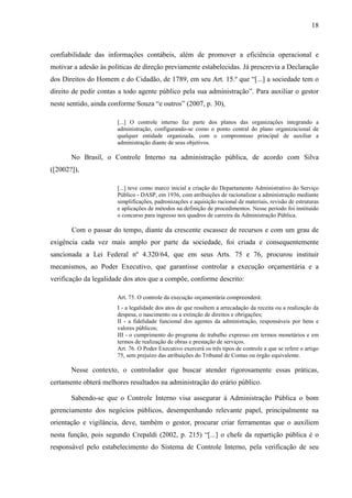 18



confiabilidade das informações contábeis, além de promover a eficiência operacional e
motivar a adesão às políticas de direção previamente estabelecidas. Já prescrevia a Declaração
dos Direitos do Homem e do Cidadão, de 1789, em seu Art. 15.º que “[...] a sociedade tem o
direito de pedir contas a todo agente público pela sua administração”. Para auxiliar o gestor
neste sentido, ainda conforme Souza “e outros” (2007, p. 30),

                       [...] O controle interno faz parte dos planos das organizações integrando a
                       administração, configurando-se como o ponto central do plano organizacional de
                       qualquer entidade organizada, com o compromisso principal de auxiliar a
                       administração diante de seus objetivos.

       No Brasil, o Controle Interno na administração pública, de acordo com Silva
([2002?]),

                       [...] teve como marco inicial a criação do Departamento Administrativo do Serviço
                       Público - DASP, em 1936, com atribuições de racionalizar a administração mediante
                       simplificações, padronizações e aquisição racional de materiais, revisão de estruturas
                       e aplicações de métodos na definição de procedimentos. Nesse período foi instituído
                       o concurso para ingresso nos quadros de carreira da Administração Pública.

       Com o passar do tempo, diante da crescente escassez de recursos e com um grau de
exigência cada vez mais amplo por parte da sociedade, foi criada e consequentemente
sancionada a Lei Federal nº 4.320/64, que em seus Arts. 75 e 76, procurou instituir
mecanismos, ao Poder Executivo, que garantisse controlar a execução orçamentária e a
verificação da legalidade dos atos que a compõe, conforme descrito:

                       Art. 75. O controle da execução orçamentária compreenderá:
                       I - a legalidade dos atos de que resultem a arrecadação da receita ou a realização da
                       despesa, o nascimento ou a extinção de direitos e obrigações;
                       II - a fidelidade funcional dos agentes da administração, responsáveis por bens e
                       valores públicos;
                       III - o cumprimento do programa de trabalho expresso em termos monetários e em
                       termos de realização de obras e prestação de serviços.
                       Art. 76. O Poder Executivo exercerá os três tipos de controle a que se refere o artigo
                       75, sem prejuízo das atribuições do Tribunal de Contas ou órgão equivalente.

       Nesse contexto, o controlador que buscar atender rigorosamente essas práticas,
certamente obterá melhores resultados na administração do erário público.

       Sabendo-se que o Controle Interno visa assegurar à Administração Pública o bom
gerenciamento dos negócios públicos, desempenhando relevante papel, principalmente na
orientação e vigilância, deve, também o gestor, procurar criar ferramentas que o auxiliem
nesta função, pois segundo Crepaldi (2002, p. 215) “[...] o chefe da repartição pública é o
responsável pelo estabelecimento do Sistema de Controle Interno, pela verificação de seu
 