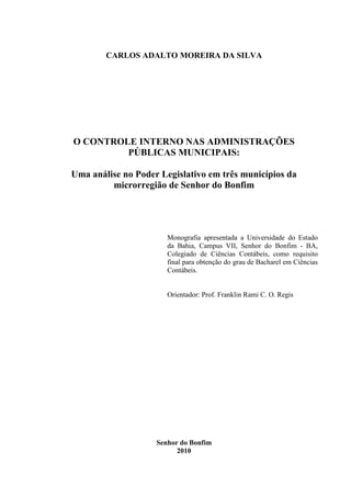 CARLOS ADALTO MOREIRA DA SILVA




O CONTROLE INTERNO NAS ADMINISTRAÇÕES
         PÚBLICAS MUNICIPAIS:

Uma análise no Poder Legislativo em três municípios da
         microrregião de Senhor do Bonfim




                       Monografia apresentada a Universidade do Estado
                       da Bahia, Campus VII, Senhor do Bonfim - BA,
                       Colegiado de Ciências Contábeis, como requisito
                       final para obtenção do grau de Bacharel em Ciências
                       Contábeis.


                       Orientador: Prof. Franklin Rami C. O. Regis




                    Senhor do Bonfim
                          2010
 