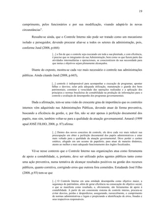 19



cumprimento, pelos funcionários e por sua modificação, visando adaptá-lo às novas
circunstâncias”.

       Ressalte-se ainda, que o Controle Interno não pode ser tratado como um mecanismo
isolado e perseguidor, devendo procurar aliar-se a todos os setores da administração, pois,
conforme Jund (2008, p.666)
                       [...] a fim de que o controle seja executado em toda a sua plenitude, e com eficiência,
                       é preciso que os integrantes da sua Administração, bem como os que fazem parte das
                       atividades intermediárias e operacionais, se conscientizem da sua necessidade para
                       que metas e objetivos sejam plenamente alcançados.

       Diante do exposto, mostra-se cada vez mais necessário o controle nas administrações
públicas. Ainda citando Jund (2008, p.665),

                      [...] controle é indispensável para acompanhar a execução de programas; apontar
                      falhas e desvios; zelar pela adequada utilização, manutenção e guarda dos bens
                      patrimoniais; constatar a veracidade das operações realizadas e a aplicação dos
                      princípios e normas brasileiras de contabilidade na produção de informações para o
                      controle e avaliação de desempenho dos programas governamentais.

       Dada a afirmação, tem-se uma visão do crescente grau de importância que os controles
internos vêm adquirindo nas Administrações Públicas, devendo atuar de forma preventiva,
buscando a eficiência da gestão, e, por fim, não se ater apenas à perfeição documental dos
papéis, mas sim, também voltar-se para a qualidade da atuação governamental. Amaral (1999
apud JOSÉ FILHO, 2008, p. 87) afirma:

                       [...] Dentro dos novos conceitos de controle, ele deve cada vez mais reduzir sua
                       preocupação em obter a perfeição documental dos papéis administrativos e estar
                       mais voltado para a qualidade da atuação governamental. Deve perder o caráter
                       estático, afogado em um oceano de papelório, para atuar de maneira dinâmica,
                       atento ao melhor e mais adequado funcionamento dos órgãos fiscalizados.

       Vê-se nesse contexto que o Controle Interno nas organizações atua como ferramenta
de apoio a contabilidade, e, portanto, deve ser utilizado pelos agentes públicos tanto como
uma ação preventiva, numa tentativa de alcançar resultados positivos na gestão dos recursos
públicos, quanto corretiva, corrigindo erros que outrora fora cometidos. Estudando José Filho
(2008, p.93) tem-se que

                       [...] O Controle Interno em uma entidade desempenha como objetivo maior, a
                       segurança do patrimônio, além de gerar eficiência na consecução do objetivo social,
                       o que se manifesta como resultado, e, obviamente, são ferramentas de apoio à
                       contabilidade. A partir de um consistente sistema de controle interno, procura-se
                       evitar desvios, perdas e desperdícios; assegurando, razoavelmente, o cumprimento
                       de normas administrativas e legais e propiciando a identificação de erros, fraudes e
                       seus respectivos responsáveis.
 
