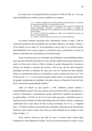 20



       De acordo com a Constituição Federativa do Brasil de 1988 (CF/88), Art. 74, no que
tange às finalidades dos controles internos, estabelece-se o seguinte:

                         [...] I – avaliar o cumprimento das metas previstas no plano plurianual, a execução
                         dos programas de governo e dos orçamentos da União;
                         II – comprovar a legalidade e avaliar os resultados, quanto à eficácia e eficiência, da
                         gestão orçamentária, financeira e patrimonial nos órgãos e entidades da
                         administração federal, bem como da aplicação de recursos públicos por entidades de
                         direito privado;
                         III – exercer o controle das operações de crédito, avais e garantias, bem como dos
                         direitos e haveres da União;
                         IV – apoiar o controle externo no exercício de sua missão institucional.

       Um grande problema encontrado pelos controladores internos é ainda, a falta de
valorização profissional pelo desempenho das atividades inerentes a sua função, contudo, a
CF/88 também em seu artigo 74, criou prerrogativas que de uma só vez atribuiu grandes
responsabilidades tanto ao gestor quanto ao controlador, porém, indiretamente, mostrou aos
gestores a importância dos controladores em sua administração.

       Se por um lado provocou ao controlador a possibilidade de responsabilidade solidária
pelos possíveis desmazelos da gestão, por outro, deu-lhes subsídios para poder demonstrar ao
gestor, de forma clara e direta, as falhas existentes na gestão, obrigando-lhes a tomada de
decisões que busquem o contorno das mesmas, a fim de que, não lhe sejam interpostas
penalidades previstas na legislação em vigor, pois, caso tais medidas não sejam adotadas,
caberá ao controlador dar ciência aos controladores externos, conforme previsto no art. 74 da
CF/88, que diz: § 1º: “[...] Os responsáveis pelo controle interno, ao tomarem conhecimento
de qualquer irregularidade ou ilegalidade, dela darão ciência ao Tribunal de Contas da União
(TCU), sob pena de responsabilidade solidária.”

       Ainda em relação ao aqui exposto, a LRF, estabeleceu normas voltadas à
responsabilidade da gestão fiscal, que apresenta como pressupostos básicos o planejamento, o
controle, a fiscalização e a transparência na gestão, objetivando o equilíbrio do orçamento e
da gestão pública. A CF/88, em seu art. 54, prevê ainda que gestor e controlador sejam co-
responsáveis pelo resultado de análise apresentado através de relatório mensal e anualmente,
confirmando assim, terem ciência de todos os fatos ali relatados. Art. 54 “[...] – Parágrafo
único – O relatório também será assinado pelas autoridades responsáveis pela administração
financeira e pelo controle interno, bem como por outras definidas por ato próprio de cada
Poder ou órgão [...].”

       Nesse contexto, observa-se que cada vez mais o controle interno assume papel
fundamental ao bom andamento da gestão, visto que, deverá está presente em todos os níveis
 