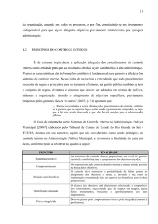 21



da organização, atuando em todos os processos, e por fim, constituindo-se em instrumento
indispensável para que sejam atingidos objetivos previamente estabelecidos por qualquer
administração.



1.2    PRINCÍPIOS DO CONTROLE INTERNO


        É de extrema importância a aplicação adequada dos procedimentos de controle
interno numa entidade para que os resultados obtidos sejam satisfatórios à alta administração.
Manter as características das informações contábeis é fundamental para garantir a eficácia dos
sistemas de controle interno. Nessa linha de raciocínio e entendendo que todo procedimento
necessita de regras e princípios para se tornarem eficientes, na gestão pública também se tem
o conjunto de regras, diretrizes e sistemas que devem ser adotados em termos de política,
sistemas e organização, visando o atingimento de objetivos específicos, previamente
propostos pelos gestores. Souza “e outros” (2007, p. 31) apontam que:
                         [...] Dentre os resultados a serem obtidos pelos procedimentos de controle, enfatiza-
                         se a garantia que os aspectos legais estão sendo rigorosamente cumpridos, ou seja,
                         que a lei esta sendo observada e que não haverá sanções para o administrador
                         público.

        O Guia de orientação sobre Sistemas de Controle Interno na Administração Pública
Municipal [2008?] elaborado pelo Tribunal de Contas do Estado do Rio Grande do Sul -
TCE/RS, destaca em seu contexto, aquilo que são considerados como sendo princípios do
controle interno na Administração Pública Municipal, e demonstra a finalidade de cada um
deles, conforme pode se observar no quadro a seguir:

             PRINCÍPIO                                                  FINALIDADE
                                          As estruturas do controle devem proporcionar um nível de garantia
          Segurança razoável              razoável e satisfatória para o cumprimento dos objetivos traçados;
                                          Os responsáveis pelo controle deverão mostrar e manter atitude positiva
          Comprometimento                 na busca pelos objetivos;
                                          O controle deve minimizar a probabilidade de falhas quanto ao
                                          atingimento dos objetivos e metas, e, devendo o seu custo de
        Relação custo/benefício           implantação e manutenção não ser superior aos benefícios que ele deve
                                          proporcionar;
                                          O alcance dos objetivos está diretamente relacionado à competência
                                          dos controladores, necessitando que, de tempos em tempos, sejam
        Qualificação adequada             feitos treinamentos, buscando o aperfeiçoamento dos seus
                                          responsáveis;
                                          Deve-se primar pelo comportamento ético e pela integridade pessoal e
          Ética e integridade             profissional;
 