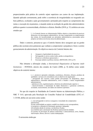 23



proporcionados pela prática do controle sejam superiores aos custos da sua implantação.
Quando aplicado corretamente, pode inibir a ocorrência de irregularidades no resguardo aos
bens públicos, avaliando a ação governamental e primando pelo respeito ao cumprimento das
metas e execução de orçamentos, e atuando ainda na avaliação da gestão dos administradores
públicos quanto à economicidade, eficiência e eficácia. Botelho (2010, p. 31) enfatiza em seus
estudos que
                        [...] o Controle Interno na Administração Pública objetiva a descoberta de possíveis
                        desacertos, de descompasso administrativo, do mau cumprimento ou emperramento
                        das rotinas, de inconformidade aos princípios administrativos, processados pelos
                        próprios servidores de diversas áreas da administração.

         Dado o contexto, presume-se que o Controle Interno deve assegurar que na gestão
pública não ocorram erros potenciais que venham a comprometer e prejudicar o bom e correto
gerenciamento da administração. Os objetivos macros do Controle Interno são:

                        •        Assegurar a legitimidade dos passivos;
                        •        Salvaguardar os ativos contra roubo, perdas ou desperdícios;
                        •        Promover a eficiência operacional; e
                        •        Encorajar adesão às políticas internas. (BOTELHO, 2010, p.25)

        Não obstante a afirmação citada, a International Organization of Supreme Audit
Institutions – INTOSAI, através dos estudos de Castro (2006, p. 8) define como sendo
objetivos do controle interno:

                       [...] - promover operações ordenadas, econômicas, eficientes, eficazes, produtos de
                       qualidade e serviços em consonância com os objetivos da organização;
                       - salvaguarda dos recursos contra perdas provenientes de desperdício, abuso
                       administrativo, desordem administrativa, erros e fraudes e outras irregularidades
                       administrativas;
                       - aderência às leis, regulamentações e diretrizes da administração superior; e
                       - desenvolvimento e manutenção de dados financeiros e gerenciais confiáveis,
                       revelando, razoavelmente, tais dados em relatórios oportunos.

        No que diz respeito às finalidades do Controle Interno na Administração Pública, a
NBC T 16.8, aprovada pela Resolução do Conselho Federal de Contabilidade (CFC) nº.
1.135/08, define em seu texto como sendo:
                        [...] (a) salvaguardar os ativos e assegurar a veracidade dos componentes
                        patrimoniais;
                        (b) dar conformidade ao registro contábil em relação ao ato correspondente;
                        (c) propiciar a obtenção de informação oportuna e adequada;
                        (d) estimular adesão às normas e às diretrizes fixadas;
                        (e) contribuir para a promoção da eficiência operacional da entidade;
                        (f) auxiliar na prevenção de práticas ineficientes e antieconômicas, erros, fraudes,
                        malversação, abusos, desvios e outras inadequações.

       E acrescenta ainda que
 