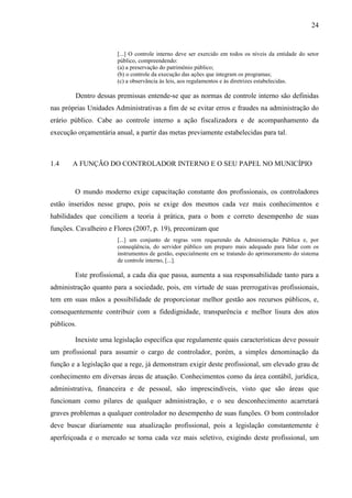 24


                       [...] O controle interno deve ser exercido em todos os níveis da entidade do setor
                       público, compreendendo:
                       (a) a preservação do patrimônio público;
                       (b) o controle da execução das ações que integram os programas;
                       (c) a observância às leis, aos regulamentos e às diretrizes estabelecidas.

        Dentro dessas premissas entende-se que as normas de controle interno são definidas
nas próprias Unidades Administrativas a fim de se evitar erros e fraudes na administração do
erário público. Cabe ao controle interno a ação fiscalizadora e de acompanhamento da
execução orçamentária anual, a partir das metas previamente estabelecidas para tal.



1.4    A FUNÇÃO DO CONTROLADOR INTERNO E O SEU PAPEL NO MUNICÍPIO


        O mundo moderno exige capacitação constante dos profissionais, os controladores
estão inseridos nesse grupo, pois se exige dos mesmos cada vez mais conhecimentos e
habilidades que conciliem a teoria à prática, para o bom e correto desempenho de suas
funções. Cavalheiro e Flores (2007, p. 19), preconizam que
                       [...] um conjunto de regras vem requerendo da Administração Pública e, por
                       conseqüência, do servidor público um preparo mais adequado para lidar com os
                       instrumentos de gestão, especialmente em se tratando do aprimoramento do sistema
                       de controle interno, [...].

        Este profissional, a cada dia que passa, aumenta a sua responsabilidade tanto para a
administração quanto para a sociedade, pois, em virtude de suas prerrogativas profissionais,
tem em suas mãos a possibilidade de proporcionar melhor gestão aos recursos públicos, e,
consequentemente contribuir com a fidedignidade, transparência e melhor lisura dos atos
públicos.

        Inexiste uma legislação específica que regulamente quais características deve possuir
um profissional para assumir o cargo de controlador, porém, a simples denominação da
função e a legislação que a rege, já demonstram exigir deste profissional, um elevado grau de
conhecimento em diversas áreas de atuação. Conhecimentos como da área contábil, jurídica,
administrativa, financeira e de pessoal, são imprescindíveis, visto que são áreas que
funcionam como pilares de qualquer administração, e o seu desconhecimento acarretará
graves problemas a qualquer controlador no desempenho de suas funções. O bom controlador
deve buscar diariamente sua atualização profissional, pois a legislação constantemente é
aperfeiçoada e o mercado se torna cada vez mais seletivo, exigindo deste profissional, um
 