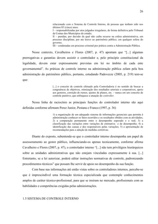 26


                        relacionado com o Sistema de Controle Interno, de pessoas que tenham sido nos
                        últimos 05 (cinco) anos:
                        I – responsabilizadas por atos julgados irregulares, de forma definitiva pelo Tribunal
                        de Contas dos Municípios do estado;
                        II – punidas, por decisão da qual não caiba recurso na esfera administrativa, em
                        processo disciplinar, por ato lesivo ao patrimônio público, em qualquer esfera do
                        governo;
                        III – condenadas em processo criminal por prática contra a Administração Pública.

       Nesse contexto, Cavalheiros e Flores (2007, p. 47) apontam que “[...] algumas
prerrogativas e garantias devem assistir o controlador e, pelo princípio constitucional da
legalidade, devem estar expressamente previstas em lei no âmbito de cada ente
governamental”. As práticas de controle interno na administração pública zelam pela boa
administração do patrimônio público, portanto, estudando Padovezze (2005, p. 219) tem-se
que:

                        [...] o conceito de controle efetuado pela Controladoria é no sentido de buscar a
                        congruência de objetivos, otimização dos resultados setoriais e corporativos, apoio
                        aos gestores, correção de rumos, ajustes de planos, etc. – nunca em um conceito de
                        controle punitivo, que enfraquece a atuação do controller.

       Nessa linha de raciocínio as principais funções do controlador interno são aqui
definidas conforme afirmam Perez Junior, Pestana e Franco (1997, p. 36)

                        1) a organização de um adequado sistema de informações gerenciais que permita à
                        administração conhecer os fatos ocorridos e os resultados obtidos com as atividades;
                        2) a comparação permanente entre o desempenho esperado e o real; 3) a
                        classificação das variações entre variações de estimativa e de desempenho; 4) a
                        identificação das causas e dos responsáveis pelas variações; 5) a apresentação de
                        recomendações para a adoção de medidas corretivas.

       Diante do exposto, subentende-se que o controlador interno desempenha um papel de
assessoramento ao gestor público, influenciando-os apenas tecnicamente, conforme afirma
Cavalheiro e Flores (2007, p. 47), o controlador interno “[...] não tem privilégios hierárquicos
sobre as unidades administrativas que não estejam vinculadas expressamente à sua. [...]
Entretanto, se a lei autorizar, poderá editar instruções normativas de controle, padronizando
procedimentos técnicos” que possam lhe servir de apoio no desempenho da sua função.
       Com base nas informações até então vistas sobre os controladores internos, percebe-se
que é imprescindível uma formação técnica especializada que contemple conhecimentos
amplos de caráter técnico-profissional, para que se insiram no mercado, profissionais com as
habilidades e competências exigidas pelas administrações.


1.5 SISTEMA DE CONTROLE INTERNO
 