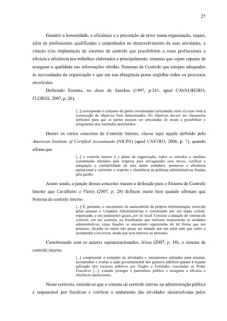 27



       Garantir a honestidade, a eficiência e a prevenção de erros numa organização, requer,
além de profissionais qualificados e empenhados no desenvolvimento da suas atividades, a
criação e/ou implantação de sistemas de controle que possibilitem a esses profissionais a
eficácia e eficiência nos trabalhos elaborados e principalmente, sistemas que sejam capazes de
assegurar a qualidade nas informações obtidas. Sistemas de Controle que estejam adequados
às necessidades da organização e que em sua abragência possa englobar todos os processos
envolvidos.
       Definindo Sistema, no dizer de Sanches (1997, p.243, apud CAVALHEIRO;
FLORES, 2007, p. 26),

                        [...] corresponde o conjunto de partes coordenadas (articuladas entre si) com vista à
                        consecução de objetivos bem determinados. Os objetivos devem ser claramente
                        definidos para que as partes possam ser articuladas de modo a possibilitar o
                        atingimento dos resultados pretendidos.

       Dentre os vários conceitos de Controle Interno, cita-se aqui aquele definido pelo
American Institute of Certified Accountants (AICPA) (apud CASTRO, 2006, p. 7), quando
afirma que
                        [...] o controle interno é o plano da organização, todos os métodos e medidas
                        coordenadas adotados pela empresa para salvaguardar seus ativos, verificar a
                        adequação e confiabilidade de seus dados contábeis, promover a eficiência
                        operacional e estimular o respeito e obediência às políticas administrativas fixadas
                        pela gestão.

       Assim sendo, a junção desses conceitos trazem a definição para o Sistema de Controle
Interno que Cavalheiro e Flores (2007, p. 28) definem muito bem quando afirmam que
Sistema de controle interno
                        [...] É, portanto, o mecanismo de autocontrole da própria Administração, exercido
                        pelas pessoas e Unidades Administrativas e coordenado por um órgão central,
                        organizado, e em parâmetros gerais, por lei local. Consiste a atuação do sistema de
                        controle, em sua essência, na fiscalização que realizam mutuamente as unidades
                        administrativas, cujas funções se encontram organizadas de tal forma que um
                        processo, decisão ou tarefa não possa ser tomado por um setor sem que outro o
                        acompanhe e/ou revise, desde que sem entraves ao processo.

       Corroborando com os autores supramencionados, Alves (2007, p. 18), o sistema de
controle interno
                        [...] compreende o conjunto de atividades e mecanismos adotados para orientar,
                        acompanhar e avaliar a ação governamental dos gestores públicos quanto à regular
                        aplicação dos recursos públicos por Órgãos e Entidades vinculadas ao Poder
                        Executivo [...], visando proteger o patrimônio público e assegurar a eficácia e
                        eficiência operacionais.

       Nesse contexto, entende-se que o sistema de controle interno na administração pública
é responsável por fiscalizar e verificar o andamento das atividades desenvolvidas pelos
 