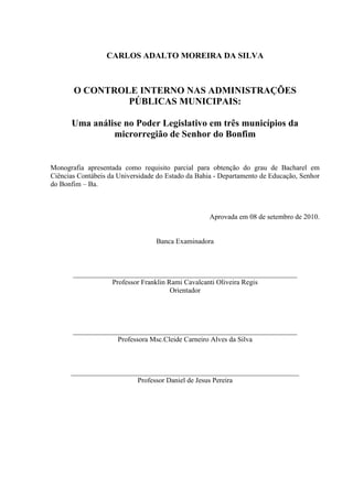 CARLOS ADALTO MOREIRA DA SILVA



       O CONTROLE INTERNO NAS ADMINISTRAÇÕES
                PÚBLICAS MUNICIPAIS:

      Uma análise no Poder Legislativo em três municípios da
               microrregião de Senhor do Bonfim


Monografia apresentada como requisito parcial para obtenção do grau de Bacharel em
Ciências Contábeis da Universidade do Estado da Bahia - Departamento de Educação, Senhor
do Bonfim – Ba.



                                                    Aprovada em 08 de setembro de 2010.


                                  Banca Examinadora



       _______________________________________________________________
                  Professor Franklin Rami Cavalcanti Oliveira Regis
                                      Orientador




       _______________________________________________________________
                    Professora Msc.Cleide Carneiro Alves da Silva



      ________________________________________________________________
                         Professor Daniel de Jesus Pereira
 