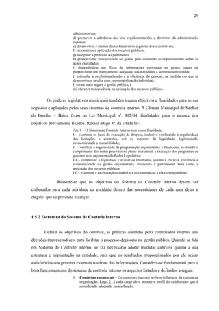 29


                        administrativas;
                        d) promover a aderência das leis, regulamentações e diretrizes da administração
                        superior;
                        e) desenvolver e manter dados financeiros e gerenciáveis confiáveis;
                        f) racionalizar a aplicação dos recursos públicos;
                        g) assegurar a proteção do patrimônio;
                        h) proporcionar tranquilidade ao gestor pelo constante acompanhamento sobre as
                        ações executadas;
                        i) disponibilizar um fluxo de informações oportunas ao gestor, capaz de
                        proporcionar um planejamento adequado das atividades a serem desenvolvidas;
                        j) estimular a profissionalização e a eficiência do pessoal, na medida em que se
                        desenvolvem tarefas com responsabilização individual;
                        l) tornar mais segura a gestão pública; e
                        m) oferecer transparência na aplicação dos recursos públicos.


        Os poderes legislativos municipais também traçam objetivos e finalidades para serem
seguidos e aplicados pelos seus sistemas de controle interno. A Câmara Municipal de Senhor
do Bonfim – Bahia fixou na Lei Municipal nº. 912/04, finalidades para o alcance dos
objetivos previamente fixados. Reza o artigo 8º. da citada lei:
                        Art. 8 – O Sistema de Controle Interno tem como finalidade:
                        I – examinar as fases da execução da despesa, inclusive verificando a regularidade
                        das licitações e contratos, sob os aspectos da legalidade, legitimidade,
                        economicidade e razoabilidade;
                        II – verificar a regularidade da programação orçamentária e financeira, avaliando o
                        cumprimento das metas previstas no plano plurianual, a execução dos programas de
                        governo e do orçamento do Poder Legislativo;
                        III – comprovar a legalidade e avaliar os resultados, quanto à eficácia, eficiência e
                        economicidade da gestão orçamentária, financeira e patrimonial, bem como a
                        aplicação dos recursos públicos;
                        IV – examinar a escrituração contábil e a documentação a ela correspondente.

               Ressalte-se que os objetivos do Sistema de Controle Interno devem ser
elaborados para cada atividade da entidade dentro das necessidades de cada uma delas e
daquilo que se pretende alcançar.



1.5.2 Estrutura do Sistema de Controle Interno


       Definir os objetivos do controle, as práticas adotadas pelo controlador interno, são
decisões imprescindíveis para facilitar o processo decisório na gestão pública. Quando se fala
em Sistema de Controle Interno, se faz necessário adotar medidas cabíveis quanto a sua
estrutura e implantação na entidade, para que os resultados proporcionados por ele sejam
satisfatórios aos gestores e demais usuários das informações. Considera-se fundamental para o
bom funcionamento do sistema de controle interno os aspectos listados e definidos a seguir:
                        1.   Condições estruturais - Os controles internos sofrem influência da cultura da
                             organização. Logo, [...] cada cargo deve possuir o perfil do colaborador que é
                             considerado adequado para a função.
 