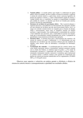 30


                      2.   Vontade política - A vontade política aqui tratada é a colaboração do agente
                           público maior da entidade, que deve estudar as formas de estruturar e organizar
                           o sistema de controle interno e, a partir disso, iniciar o processo legislativo do
                           projeto que organiza o sistema. [...] Após o funcionamento regular do sistema, a
                           vontade política deve se manifestar na atenção às irregularidades levantadas
                           pela unidade de controle e as decisões que devem ser tomadas para saná-las,
                           inclusive sob pena de responsabilidade.
                      3.   Estrutura de servidores de provimento efetivo – Não é possível planejar e
                           organizar processos e procedimentos de funcionamento das operações calcados
                           em uma estrutura de servidores que não seja de provimento efetivo, isto é, os
                           cargos em comissão somente devem ser ocupados para as funções de direção,
                           chefia e assessoramento, assim como os estagiários somente em funções
                           auxiliares e supervisionados. Esta medida garante a continuidade dos controles
                           e bom andamento dos processos, pois a rotatividade de pessoas nas funções,
                           ainda que os procedimentos estejam disciplinados por escrito, é prejudicial ao
                           aprendizado e causa transtornos à eficiência das operações.
                      4.   Estrutura física - A estrutura física para o funcionamento dos controles e do
                           sistema de maneira em geral é fundamental. [...] A Administração tem que
                           demonstrar aos servidores que não economiza esforços para dar condições de
                           trabalho, como móveis, redes de informática e tecnologias da informação,
                           softwares.
                      5.   Coordenação dos controles - A coordenação-geral do controle interno tem
                           como função representar interna e externamente, mediante assinatura conjunta
                           com os chefes dos Poderes, os relatórios legais de gestão. [...] No campo da
                           normatização encontra-se a organização dos processos, os fluxos, rotinas e
                           orientações, treinamentos internos, assessoria e consultoria, apoio institucional
                           ao controle externo e melhoria contínua como garantia de cumprimento dos
                           padrões de controle previamente estabelecidos em lei e regulamentos. (FLORES
                           2007, p. 31-34) (grifo nosso)

       Observar esses aspectos e colocá-los em prática garante a eficiência e eficácia do
sistema de controle interno e consequentemente a qualidade nos resultados obtidos.
 