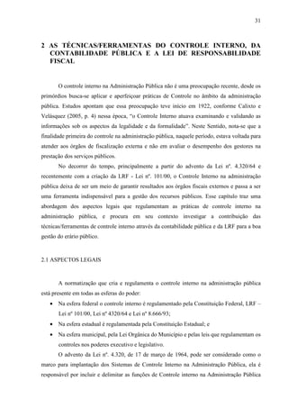 31



2 AS TÉCNICAS/FERRAMENTAS DO CONTROLE INTERNO, DA
  CONTABILIDADE PÚBLICA E A LEI DE RESPONSABILIDADE
  FISCAL


       O controle interno na Administração Pública não é uma preocupação recente, desde os
primórdios busca-se aplicar e aperfeiçoar práticas de Controle no âmbito da administração
pública. Estudos apontam que essa preocupação teve início em 1922, conforme Calixto e
Velásquez (2005, p. 4) nessa época, “o Controle Interno atuava examinando e validando as
informações sob os aspectos da legalidade e da formalidade”. Neste Sentido, nota-se que a
finalidade primeira do controle na administração pública, naquele período, estava voltada para
atender aos órgãos de fiscalização externa e não em avaliar o desempenho dos gestores na
prestação dos serviços públicos.
       No decorrer do tempo, principalmente a partir do advento da Lei nº. 4.320/64 e
recentemente com a criação da LRF - Lei nº. 101/00, o Controle Interno na administração
pública deixa de ser um meio de garantir resultados aos órgãos fiscais externos e passa a ser
uma ferramenta indispensável para a gestão dos recursos públicos. Esse capítulo traz uma
abordagem dos aspectos legais que regulamentam as práticas de controle interno na
administração pública, e procura em seu contexto investigar a contribuição das
técnicas/ferramentas de controle interno através da contabilidade pública e da LRF para a boa
gestão do erário público.



2.1 ASPECTOS LEGAIS



       A normatização que cria e regulamenta o controle interno na administração pública
está presente em todas as esferas do poder:
   • Na esfera federal o controle interno é regulamentado pela Constituição Federal, LRF –
       Lei nº 101/00, Lei nº 4320/64 e Lei nº 8.666/93;
   • Na esfera estadual é regulamentada pela Constituição Estadual; e
   • Na esfera municipal, pela Lei Orgânica do Município e pelas leis que regulamentam os
       controles nos poderes executivo e legislativo.
       O advento da Lei nº. 4.320, de 17 de março de 1964, pode ser considerado como o
marco para implantação dos Sistemas de Controle Interno na Administração Pública, ela é
responsável por incluir e delimitar as funções de Controle interno na Administração Pública
 