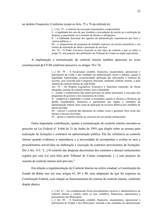 32



no âmbito Financeiro. Conforme rezam os Arts. 75 e 76 da referida lei:
                        [...] Art. 75 – o controle da execução orçamentária compreenderá:
                        I – a legalidade dos atos de que resultem a arrecadação da receita ou a realização da
                        despesa, o nascimento ou a extinção de direitos e obrigações;
                        II – a fidelidade funcional dos agentes da administração responsáveis por bens e
                        valores públicos; e
                        III – o cumprimento do programa de trabalho expresso em termos monetários e em
                        termos de realização de obras e prestação de serviços.
                        Art. 76 – O Poder Executivo exercerá os três tipos de controle a que se refere o
                        artigo 75, sem prejuízo das atribuições do Tribunal de Contas ou órgão equivalente.

       A implantação e normatização do controle interno também aparecem no texto
constitucional da CF/88 conforme prescreve os artigos 70 e 74:

                        [...] Art. 70 – A fiscalização contábil, financeira, orçamentária, operacional e
                        patrimonial da União e das entidades da administração direta e indireta, quanto à
                        legalidade, legitimidade, economicidade, aplicação das subvenções e renúncia de
                        receitas, será exercida pelo Congresso Nacional, mediante controle externo, e pelo
                        sistema de controle interno de cada Poder.
                        Art. 74 – Os Poderes Legislativo, Executivo e Judiciário manterão, de forma
                        integrada, sistema de controle interno com a finalidade:
                        I – avaliar o cumprimento das metas previstas no plano plurianual, a execução dos
                        programas de governo e dos orçamentos da União;
                        II – comprovar a legalidade e avaliar os resultados, quanto à eficácia e eficiência, da
                        gestão orçamentária, financeira e patrimonial nos órgãos e entidades da
                        administração federal, bem como da aplicação de recursos públicos por entidades de
                        direito privado;
                        III – exercer o controle das operações de crédito, avais e garantias, bem como dos
                        direitos e haveres da União;
                        IV – apoiar o controle externo no exercício de sua missão institucional.

       Outra importante contribuição, quanto à normatização do controle interno encontra-se
prescrito na Lei Federal nº. 8.666 de 21 de Junho de 1993, que dispõe sobre as normas para
realização de licitações e contratos na administração pública. Ela faz referência ao controle
interno quando evidencia a importância e a necessidade de acompanhar e avaliar os atos e
procedimentos envolvidos na elaboração e execução de contratos provenientes de licitações.
Diz o Art. 113: “[...] O controle das despesas decorrentes dos contratos e demais instrumentos
regidos por esta Lei será feito pelo Tribunal de Contas competente, [...] sem prejuízo do
sistema de controle interno nele previsto.”

       Em relação a regulamentação do Controle Interno na esfera estadual, a Constituição do
Estado da Bahia traz em seus artigos 61, 89 e 90, uma adaptação do que foi expresso na
Constituição Federal, com relação ao funcionamento do sistema de controle interno, conforme
dispõe abaixo:

                        [...] Art. 61 – Lei complementar fixará procedimentos técnicos e administrativos de
                        controle interno e externo sobre os atos contábeis, financeiros, operacionais e
                        patrimoniais dos Municípios.
                        [...] Art. 89 – A fiscalização contábil, financeira, orçamentária, operacional e
                        patrimonial do Estado e dos Municípios, incluída a das entidades da administração
 