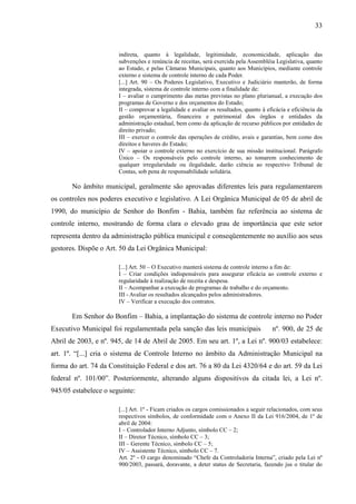 33


                       indireta, quanto à legalidade, legitimidade, economicidade, aplicação das
                       subvenções e renúncia de receitas, será exercida pela Assembléia Legislativa, quanto
                       ao Estado, e pelas Câmaras Municipais, quanto aos Municípios, mediante controle
                       externo e sistema de controle interno de cada Poder.
                       [...] Art. 90 – Os Poderes Legislativo, Executivo e Judiciário manterão, de forma
                       integrada, sistema de controle interno com a finalidade de:
                       I – avaliar o cumprimento das metas previstas no plano plurianual, a execução dos
                       programas de Governo e dos orçamentos do Estado;
                       II – comprovar a legalidade e avaliar os resultados, quanto à eficácia e eficiência da
                       gestão orçamentária, financeira e patrimonial dos órgãos e entidades da
                       administração estadual, bem como da aplicação de recurso públicos por entidades de
                       direito privado;
                       III – exercer o controle das operações de crédito, avais e garantias, bem como dos
                       direitos e haveres do Estado;
                       IV – apoiar o controle externo no exercício de sua missão institucional. Parágrafo
                       Único – Os responsáveis pelo controle interno, ao tomarem conhecimento de
                       qualquer irregularidade ou ilegalidade, darão ciência ao respectivo Tribunal de
                       Contas, sob pena de responsabilidade solidária.

       No âmbito municipal, geralmente são aprovadas diferentes leis para regulamentarem
os controles nos poderes executivo e legislativo. A Lei Orgânica Municipal de 05 de abril de
1990, do município de Senhor do Bonfim - Bahia, também faz referência ao sistema de
controle interno, mostrando de forma clara o elevado grau de importância que este setor
representa dentro da administração pública municipal e conseqüentemente no auxílio aos seus
gestores. Dispõe o Art. 50 da Lei Orgânica Municipal:

                       [...] Art. 50 – O Executivo manterá sistema de controle interno a fim de:
                       I – Criar condições indispensáveis para assegurar eficácia ao controle externo e
                       regularidade à realização de receita e despesa.
                       II – Acompanhar a execução de programas de trabalho e do orçamento.
                       III - Avaliar os resultados alcançados pelos administradores.
                       IV – Verificar a execução dos contratos.

       Em Senhor do Bonfim – Bahia, a implantação do sistema de controle interno no Poder
Executivo Municipal foi regulamentada pela sanção das leis municipais                  nº. 900, de 25 de
Abril de 2003, e nº. 945, de 14 de Abril de 2005. Em seu art. 1º, a Lei nº. 900/03 estabelece:
art. 1º. “[...] cria o sistema de Controle Interno no âmbito da Administração Municipal na
forma do art. 74 da Constituição Federal e dos art. 76 a 80 da Lei 4320/64 e do art. 59 da Lei
federal nº. 101/00”. Posteriormente, alterando alguns dispositivos da citada lei, a Lei nº.
945/05 estabelece o seguinte:

                       [...] Art. 1º - Ficam criados os cargos comissionados a seguir relacionados, com seus
                       respectivos símbolos, de conformidade com o Anexo II da Lei 916/2004, de 1º de
                       abril de 2004:
                       I – Controlador Interno Adjunto, símbolo CC – 2;
                       II – Diretor Técnico, símbolo CC – 3;
                       III – Gerente Técnico, símbolo CC – 5;
                       IV – Assistente Técnico, símbolo CC – 7.
                       Art. 2º - O cargo denominado “Chefe da Controladoria Interna”, criado pela Lei nº
                       900/2003, passará, doravante, a deter status de Secretaria, fazendo jus o titular do
 