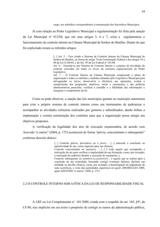 34


                        cargo, aos subsídios correspondentes à remuneração dos Secretários Municipais.

       Já com relação ao Poder Legislativo Municipal a regulamentação foi feita pela sanção
da Lei Municipal nº 912/04, que em seus artigos 5, 6 e 7, criou e                       regulamentou o
funcionamento do controle interno na Câmara Municipal de Senhor do Bonfim. Diante do que
foi explicitado rezam os referidos artigos:

                        [...] Art. 5 – Fica criado o Sistema de Controle Interno da Câmara Municipal de
                        Senhor do Bonfim, na forma do artigo 74 da Constituição Federal e dos artigos 76 a
                        80 da Lei 4.320/64, e do Art. 59 da Lei Federal nº 101/00.
                        Art. 6 – Entende-se por Sistema de Controle Interno o conjunto de atividades de
                        controle exercidas em todos os níveis da estrutura organizacional do Poder
                        Legislativo.
                        Art. 7 – O Controle Interno da Câmara Municipal compreende o plano de
                        organização e todos os métodos e medidas adotadas pelo Legislativo Municipal para
                        salvaguardar os ativos, desenvolver a eficiência nas operações, avaliar o
                        cumprimento dos programas, objetivos, metas e orçamentos e das políticas
                        administrativas prescritas, verificar a exatidão e a fidelidade das informações e
                        assegurar o cumprimento da lei.


       Como se pode observar, a sanção das leis municipais garante ao município autonomia
para criar o próprio sistema de controle interno como um instrumento de padronizar e
acompanhar as atividades rotineiras realizadas por gestores e subordinados, dando ênfase a
implantação e correta estruturação dos controles para que a organização possa atingir aos
objetivos propostos.
       A verificação da legalidade dos atos de execução orçamentária, de acordo com
Azevedo “e outros” (2004, p. 175) acontecerá de forma “prévia, concomitante e subsequente”
conforme descrito abaixo:
                         [...] Controle prévio, preventivo ou a priori – [...] antecede a conclusão ou
                         operatividade do ato, como requisito para sua eficácia;
                         Controle concomitante ou sucessivo – [...] é todo aquele que acompanha a
                         realização do ato para verificar a regularidade de sua formação, como, por exemplo,
                         a realização de auditoria durante a execução do orçamento; e
                         Controle subsequente ou corretivo (a posteriori) – é aquele que se realiza após a
                         conclusão do ato controlado, buscando corrigir eventuais defeitos, declarar sua
                         nulidade ou dar-lhe eficácia, como, por exemplo, a homologação do julgamento de
                         uma ocorrência, o visto das autoridades superiores em geral. (MEIRELLES 2000,
                         apud AZEVEDO “e outros” 2004, p. 175)



2.2 O CONTROLE INTERNO SOB A ÓTICA DA LEI DE RESPONSABILIDADE FISCAL




       A LRF ou Lei Complementar nº. 101/2000, criada com o respaldo do art. 165, §9º, da
CF/88, traz implícito em seu texto o propósito de corrigir os rumos da administração pública,
 