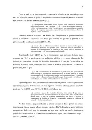 36



       Como se pode ver, o planejamento é a preocupação primeira, senão a mais importante
na LRF, é ele que garante ao gestor o atingimento dos demais objetivos podendo alcançar o
bem-comum. Nos estudos de Saddy (2003, p. 3),

                       [...] o planejamento dará suporte técnico a gestão fiscal, através de mecanismos
                       operacionais, como o Plano Plurianual - PPA, a Lei de Diretrizes Orçamentárias -
                       LDO e Lei Orçamentária - LOA. Por meio desses instrumentos haverá condições
                       objetivas de programar a execução orçamentária e atuar no sentido do alcance de
                       objetivos e metas prioritárias.

       Depois de planejar, o foco da LRF passa a ser a transparência. A gestão transparente
coloca a sociedade a disposição dos fatos que ocorrem no governo e permite a sua
participação. De acordo com Botelho (2010, p.33),

                       [...] com a LRF, as informações contábeis passarão a interessar não apenas a
                       administração pública e seus gestores, mas a sociedade torna-se participante do
                       processo de acompanhamento e fiscalização das contas públicas, mediante os
                       instrumentos que a LRF incorpora para esta finalidade.

       Relembrando Saddy (2003, p. 3), os instrumentos que merecem destaque nesse
processo são “[...] a participação em audiências públicas e a ampla divulgação das
informações gerenciais, através do Relatório Resumido da Execução Orçamentária, do
Relatório de Gestão Fiscal, bem como dos Anexos de Metas e Riscos Fiscais”. No texto da
própria LRF, tem-se que:

                       [...] Art. 48. São instrumentos de transparência da gestão fiscal, aos quais será dada
                       ampla divulgação, inclusive em meios eletrônicos de acesso público: os planos,
                       orçamentos e leis de diretrizes orçamentárias; as prestações de contas e o respectivo
                       parecer prévio; o Relatório Resumido da Execução Orçamentária e o Relatório de
                       Gestão Fiscal; e as versões simplificadas desses documentos.

       Seguindo por essa linha, os sistemas de controle devem garantir a fiscalização dos atos
decorrentes da gestão de forma cada vez mais rigorosa e contínua a fim de garantir resultados
positivos. Fayol (1890, apud BOTELHO 2010, p. 23) afirma que

                       [...] controle é o exame dos resultados. Controlar é ter certeza de que todas as
                       operações a toda hora estão sendo realizadas de acordo com o plano adotado com as
                       ordens dadas, e com os princípios estabelecidos. Ele tende a estimular o
                       planejamento, a significar e fortalecer a organização, aumentar a eficiência do
                       comando e facilitar a coordenação.

       Por fim, temos a responsabilidade, o último alicerce da LRF, porém não menos
importante, é ela que garante a lisura nos atos públicos. Ela “[...] impõe ao gestor público o
cumprimento da lei, sob pena de responder por seus atos e sofrer as sanções inseridas na
própria Lei Complementar 101/2000 e em outros diplomas legais, como disposto no artigo 73
da LRF” (SADDY, 2003, p. 5).
 