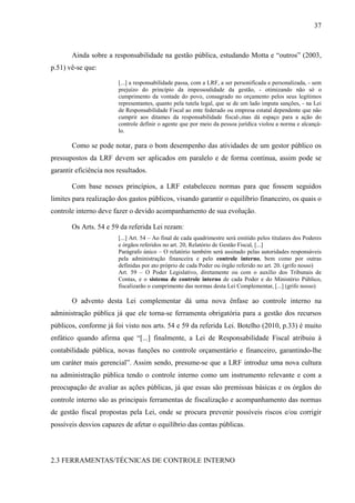 37



       Ainda sobre a responsabilidade na gestão pública, estudando Motta e “outros” (2003,
p.51) vê-se que:

                        [...] a responsabilidade passa, com a LRF, a ser personificada e personalizada, - sem
                        prejuízo do princípio da impessoalidade da gestão, - otimizando não só o
                        cumprimento da vontade do povo, consagrado no orçamento pelos seus legítimos
                        representantes, quanto pela tutela legal, que se de um lado imputa sanções, - na Lei
                        de Responsabilidade Fiscal ao ente federado ou empresa estatal dependente que não
                        cumprir aos ditames da responsabilidade fiscal-,mas dá espaço para a ação do
                        controle definir o agente que por meio da pessoa jurídica violou a norma e alcançá-
                        lo.

       Como se pode notar, para o bom desempenho das atividades de um gestor público os
pressupostos da LRF devem ser aplicados em paralelo e de forma contínua, assim pode se
garantir eficiência nos resultados.

       Com base nesses princípios, a LRF estabeleceu normas para que fossem seguidos
limites para realização dos gastos públicos, visando garantir o equilíbrio financeiro, os quais o
controle interno deve fazer o devido acompanhamento de sua evolução.

       Os Arts. 54 e 59 da referida Lei rezam:
                        [...] Art. 54 – Ao final de cada quadrimestre será emitido pelos titulares dos Poderes
                        e órgãos referidos no art. 20, Relatório de Gestão Fiscal, [...]
                        Parágrafo único – O relatório também será assinado pelas autoridades responsáveis
                        pela administração financeira e pelo controle interno, bem como por outras
                        definidas por ato próprio de cada Poder ou órgão referido no art. 20. (grifo nosso)
                        Art. 59 – O Poder Legislativo, diretamente ou com o auxílio dos Tribunais de
                        Contas, e o sistema de controle interno de cada Poder e do Ministério Público,
                        fiscalizarão o cumprimento das normas desta Lei Complementar, [...] (grifo nosso)

       O advento desta Lei complementar dá uma nova ênfase ao controle interno na
administração pública já que ele torna-se ferramenta obrigatória para a gestão dos recursos
públicos, conforme já foi visto nos arts. 54 e 59 da referida Lei. Botelho (2010, p.33) é muito
enfático quando afirma que “[...] finalmente, a Lei de Responsabilidade Fiscal atribuiu à
contabilidade pública, novas funções no controle orçamentário e financeiro, garantindo-lhe
um caráter mais gerencial”. Assim sendo, presume-se que a LRF introduz uma nova cultura
na administração pública tendo o controle interno como um instrumento relevante e com a
preocupação de avaliar as ações públicas, já que essas são premissas básicas e os órgãos do
controle interno são as principais ferramentas de fiscalização e acompanhamento das normas
de gestão fiscal propostas pela Lei, onde se procura prevenir possíveis riscos e/ou corrigir
possíveis desvios capazes de afetar o equilíbrio das contas públicas.




2.3 FERRAMENTAS/TÉCNICAS DE CONTROLE INTERNO
 